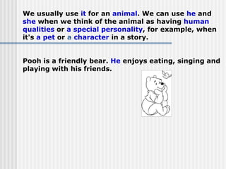 We usually use it for an animal. We can use he and
she when we think of the animal as having human
qualities or a special personality, for example, when
it's a pet or a character in a story.
Pooh is a friendly bear. He enjoys eating, singing and
playing with his friends.
 