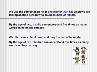 We use the combination he or she (rather than he) when we are
talking about a person who could be male or female.
By the age of two, a child can understand five times as many
words as he or she can say.
We often use a plural noun and they instead of he or she.
By the age of two, children can understand five times as many
words as they can say.
 