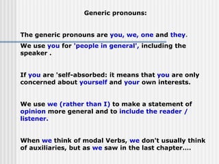 Generic pronouns:
The generic pronouns are you, we, one and they.
We use you for 'people in general', including the
speaker .
If you are 'self-absorbed: it means that you are only
concerned about yourself and your own interests.
We use we (rather than I) to make a statement of
opinion more general and to include the reader /
listener.
When we think of modal Verbs, we don't usually think
of auxiliaries, but as we saw in the last chapter….
 