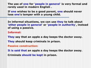 The use of one for 'people in general' is very formal and
rarely used in modern English .
If one wishes to be a good parent, one should never
lose one's temper with a young child.
In informal situations, we can use they to talk about
'other people in general' or 'people in authority', instead
of using a passive.
Informal:
They say that an apple a day keeps the doctor away.
They should keep criminals in prison.
Passive construction:
It is said that an apple a day keeps the doctor away.
Criminals should be kept in prison.
 