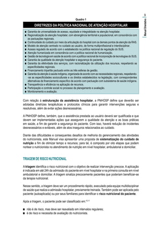 Quadro 1
DIRETRIZES DA POLÍTICA NACIONAL DE ATENÇÃO HOSPITALAR
■■ Garantia de universalidade de acesso, equidade e integralidade na atenção hospitalar.
■■ Regionalização da atenção hospitalar, com abrangência territorial e populacional, em consonância com
as pactuações regionais.
■■ Continuidade do cuidado por meio da articulação do hospital com os demais pontos de atenção da RAS.
■■ Modelo de atenção centrado no cuidado ao usuário, de forma multiprofissional e interdisciplinar.
■■ Acesso regulado de acordo com o estabelecido na política nacional de regulação do SUS.
■■ Atenção humanizada em consonância com a política nacional de humanização.
■■ Gestão de tecnologia em saúde de acordo com a política nacional de incorporação de tecnologias do SUS.
■■ Garantia da qualidade da atenção hospitalar e segurança do paciente.
■■ Garantia da efetividade dos serviços, com racionalização da utilização dos recursos, respeitando as
especificidades regionais.
■■ Financiamento tripartite pactuado entre as três esferas de gestão.
■■ Garantiadaatençãoàsaúdeindígena,organizadadeacordocomasnecessidadesregionais,respeitando-
-se as especificidades socioculturais e os direitos estabelecidos na legislação, com correspondentes
alternativas de financiamento específico de acordo com pactuação com subsistema de saúde indígena.
■■ Transparência e eficiência na aplicação de recursos.
■■ Participação e controle social no processo de planejamento e avaliação.
■■ Monitoramento e avaliação.
Com relação à estruturação da assistência hospitalar, a PNHOSP define que deverão ser
adotadas diretrizes terapêuticas e protocolos clínicos para garantir intervenções seguras e
resolutivas, além de evitar ações desnecessárias.
A PNHOSP define, também, que a assistência prestada ao usuário deverá ser qualificada e que
devem ser implementadas ações que assegurem a qualidade da atenção e as boas práticas
em saúde, a fim de garantir a segurança do paciente. Com isso, haverá redução de incidentes
desnecessários e evitáveis, além de atos inseguros relacionados ao cuidado.
Diante das dificuldades e consequentes desafios de melhoria do gerenciamento das atividades
do nutricionista, este Manual visa apresentar uma proposta de sistematização do cuidado de
nutrição a fim de otimizar tempo e recursos; para tal, é composto por oito etapas que podem
nortear o nutricionista no atendimento de nutrição em nível hospitalar, ambulatorial e domiciliar.
TRIAGEM DE RISCO NUTRICIONAL
A triagem identifica o risco nutricional com o objetivo de realizar intervenção precoce. A aplicação
é indicada em até 24h da admissão do paciente em nível hospitalar e na primeira consulta em nível
ambulatorial e domiciliar. A triagem sinaliza precocemente pacientes que poderiam beneficiar-se
da terapia nutricional.
Nesse sentido, a triagem deve ser um procedimento rápido, executado pela equipe multidisciplinar
de saúde que realiza a admissão hospitalar, previamente treinada. Também pode ser aplicada pelo
paciente (autoaplicada) ou por seus familiares para identificar o risco nutricional do paciente.
Após a triagem, o paciente pode ser classificado em:10,11
■■ não é de risco, mas deve ser reavaliado em intervalos regulares;
■■ é de risco e necessita de avaliação do nutricionista.
9
|ManualOrientativo|
 