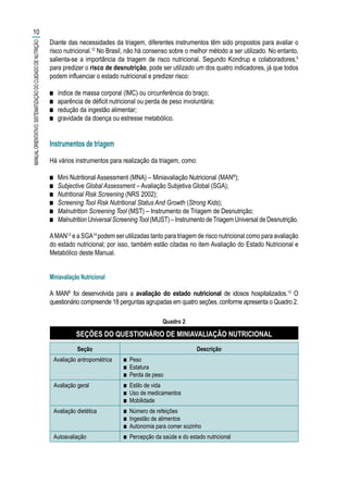 Diante das necessidades da triagem, diferentes instrumentos têm sido propostos para avaliar o
risco nutricional.12
No Brasil, não há consenso sobre o melhor método a ser utilizado. No entanto,
salienta-se a importância da triagem de risco nutricional. Segundo Kondrup e colaboradores,5
para predizer o risco de desnutrição, pode ser utilizado um dos quatro indicadores, já que todos
podem influenciar o estado nutricional e predizer risco:
■■ índice de massa corporal (IMC) ou circunferência do braço;
■■ aparência de déficit nutricional ou perda de peso involuntária;
■■ redução da ingestão alimentar;
■■ gravidade da doença ou estresse metabólico.
Instrumentos de triagem
Há vários instrumentos para realização da triagem, como:
■■ Mini Nutritional Assessment (MNA) – Miniavaliação Nutricional (MAN®
);
■■ Subjective Global Assessment – Avaliação Subjetiva Global (SGA);
■■ Nutritional Risk Screening (NRS 2002);
■■ Screening Tool Risk Nutritional Status And Growth (Strong Kids);
■■ Malnutrition Screening Tool (MST) – Instrumento de Triagem de Desnutrição;
■■ Malnutrition Universal ScreeningTool (MUST) – Instrumento deTriagem Universal de Desnutrição.
AMAN13
e a SGA14
podem ser utilizadas tanto para triagem de risco nutricional como para avaliação
do estado nutricional; por isso, também estão citadas no item Avaliação do Estado Nutricional e
Metabólico deste Manual.
Miniavaliação Nutricional
A MAN®
foi desenvolvida para a avaliação do estado nutricional de idosos hospitalizados.13
O
questionário compreende 18 perguntas agrupadas em quatro seções, conforme apresenta o Quadro 2.
Quadro 2
SEÇÕES DO QUESTIONÁRIO DE MINIAVALIAÇÃO NUTRICIONAL
Seção Descrição
Avaliação antropométrica ■■ Peso
■■ Estatura
■■ Perda de peso
Avaliação geral ■■ Estilo de vida
■■ Uso de medicamentos
■■ Mobilidade
Avaliação dietética ■■ Número de refeições
■■ Ingestão de alimentos
■■ Autonomia para comer sozinho
Autoavaliação ■■ Percepção da saúde e do estado nutricional
10
MANUALORIENTATIVO:SISTEMATIZAÇÃODOCUIDADODENUTRIÇÃO
 