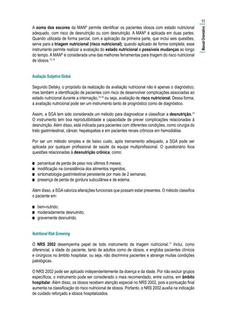 A soma dos escores da MAN®
permite identificar os pacientes idosos com estado nutricional
adequado, com risco de desnutrição ou com desnutrição. A MAN®
é aplicada em duas partes.
Quando utilizada de forma parcial, com a aplicação da primeira parte, que inclui seis questões,
serve para a triagem nutricional (risco nutricional); quando aplicado de forma completa, esse
instrumento permite realizar a avaliação do estado nutricional e possíveis mudanças ao longo
do tempo. A MAN®
é considerada uma das melhores ferramentas para triagem do risco nutricional
de idosos.13,15
Avaliação Subjetiva Global
Segundo Detsky, o propósito da realização da avaliação nutricional não é apenas o diagnóstico,
mas também a identificação de pacientes com risco de desenvolver complicações associadas ao
estado nutricional durante a internação,14,16
ou seja, avaliação de risco nutricional. Dessa forma,
a avaliação nutricional pode ser um instrumento tanto de prognóstico como de diagnóstico.
Assim, a SGA tem sido considerada um método para diagnosticar e classificar a desnutrição.14
O instrumento tem boa reprodutibilidade e capacidade de prever complicações relacionadas à
desnutrição. Além disso, está indicada para pacientes com diferentes condições, como cirurgia do
trato gastrintestinal, câncer, hepatopatias e em pacientes renais crônicos em hemodiálise.
Por ser um método simples e de baixo custo, após treinamento adequado, a SGA pode ser
aplicada por qualquer profissional de saúde da equipe multiprofissional. O questionário foca
questões relacionadas à desnutrição crônica, como:
■■ percentual de perda de peso nos últimos 6 meses;
■■ modificação na consistência dos alimentos ingeridos;
■■ sintomatologia gastrintestinal persistente por mais de 2 semanas;
■■ presença de perda de gordura subcutânea e de edema.
Além disso, a SGAvaloriza alterações funcionais que possam estar presentes. O método classifica
o paciente em:
■■ bem-nutrido;
■■ moderadamente desnutrido;
■■ gravemente desnutrido.
Nutritional Risk Screening
O NRS 2002 desempenha papel de todo instrumento de triagem nutricional.17
Inclui, como
diferencial, a idade do paciente, tanto de adultos como de idosos, e engloba pacientes clínicos
e cirúrgicos no âmbito hospitalar, ou seja, não discrimina pacientes e abrange muitas condições
patológicas.
O NRS 2002 pode ser aplicado independentemente da doença e da idade. Por não excluir grupos
específicos, o instrumento pode ser considerado o mais recomendado, entre outros, em âmbito
hospitalar. Além disso, os idosos recebem atenção especial no NRS 2002, pois a pontuação final
aumenta na classificação do risco nutricional de idosos. Portanto, o NRS 2002 auxilia na indicação
de cuidado reforçado a idosos hospitalizados.
11
|ManualOrientativo|
 