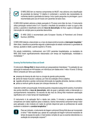O NRS 2002 tem os mesmos componentes do MUST, mas adiciona uma classificação
de gravidade da doença.5
O objetivo é contemplar o aumento das necessidades de
nutrientes devido à gravidade da doença. Inclui quatro perguntas na pré-triagem, que é
recomendada para uso em locais com pacientes de baixo risco.
O NRS 2002 também adiciona a idade avançada (≥ 70 anos) como fator de risco. O instrumento
utiliza pontuação variável entre 0 e 6. Quando o resultado da somatória é maior ou igual a três
pontos, o paciente é classificado como em risco de desnutrição. Ao final, sugere a indicação de
intervenção de nutrição para os pacientes desnutridos.
O NRS 2002 é recomendado pela European Society of Parenteral and Enteral
Nutrition (ESPEN).
O NRS 2002 detecta a desnutrição ou o risco de desenvolvê-la durante a internação hospitalar.5
Além disso, classifica os pacientes segundo a deterioração do estado nutricional e a gravidade da
doença, ajustado à idade, quando superior a 70 anos.
Em estudo multicêntrico, multinacional, com 5.051 pacientes hospitalizados, os resultados do
NRS 2002 foram significativamente relacionados com tempo de hospitalização, morbidade e
mortalidade.18
Screening Tool Risk Nutritional Status and Growth
O instrumento Strong Kids foi desenvolvido por pesquisadores holandeses.19
A avaliação de sua
aplicação foi realizada em 44 hospitais, em indivíduos com idades entre 1 mês e 18 anos. O Strong
Kids é composto por itens que avaliam a:
■■ presença de doença de alto risco ou cirurgia de grande porte prevista;
■■ perda de massa muscular e adiposa, por meio da avaliação clínica subjetiva;
■■ ingestão alimentar e perdas nutricionais (diminuição da ingestão alimentar, diarreia e vômito);
■■ perda ou nenhum ganho de peso (em crianças menores de 1 ano).
Cada item contém uma pontuação, fornecida quando a resposta à pergunta for positiva.Asomatória
dos pontos identifica o risco de desnutrição, além de guiar o aplicador sobre a intervenção e o
acompanhamento necessários. Os escores de alto risco do Strong Kids mostraram associação
significativa com o maior tempo de hospitalização.20
O instrumento é de aplicação fácil e rápida (em média, 5 minutos) e apresenta resultados
compatíveis com dados objetivos (peso e estatura). Outros instrumentos consomem tempo maior
para aplicação e são inviáveis em razão do período disponível para os profissionais de saúde
avaliarem e adotarem a conduta terapêutica.19
Para ser indicado, o instrumento de triagem nutricional Strong Kids deve ser incorporado
à rotina.20
Vale ressaltar que, apesar de a aplicação da triagem nutricional necessitar de
tempo da equipe de saúde, é mais barata e simples do que os exames laboratoriais e a
avaliação da composição corporal.22
12
MANUALORIENTATIVO:SISTEMATIZAÇÃODOCUIDADODENUTRIÇÃO
 