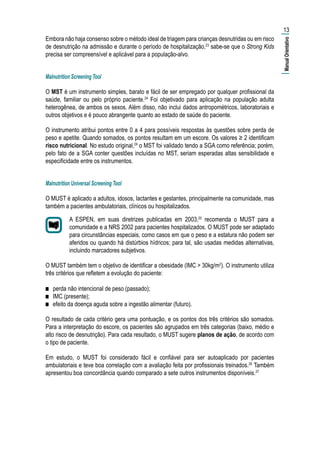 Embora não haja consenso sobre o método ideal de triagem para crianças desnutridas ou em risco
de desnutrição na admissão e durante o período de hospitalização,23
sabe-se que o Strong Kids
precisa ser compreensível e aplicável para a população-alvo.
Malnutrition Screening Tool
O MST é um instrumento simples, barato e fácil de ser empregado por qualquer profissional da
saúde, familiar ou pelo próprio paciente.24
Foi objetivado para aplicação na população adulta
heterogênea, de ambos os sexos. Além disso, não inclui dados antropométricos, laboratoriais e
outros objetivos e é pouco abrangente quanto ao estado de saúde do paciente.
O instrumento atribui pontos entre 0 a 4 para possíveis respostas às questões sobre perda de
peso e apetite. Quando somados, os pontos resultam em um escore. Os valores ≥ 2 identificam
risco nutricional. No estudo original,24
o MST foi validado tendo a SGA como referência; porém,
pelo fato de a SGA conter questões incluídas no MST, seriam esperadas altas sensibilidade e
especificidade entre os instrumentos.
Malnutrition Universal Screening Tool
O MUST é aplicado a adultos, idosos, lactantes e gestantes, principalmente na comunidade, mas
também a pacientes ambulatoriais, clínicos ou hospitalizados.
A ESPEN, em suas diretrizes publicadas em 2003,25
recomenda o MUST para a
comunidade e a NRS 2002 para pacientes hospitalizados. O MUST pode ser adaptado
para circunstâncias especiais, como casos em que o peso e a estatura não podem ser
aferidos ou quando há distúrbios hídricos; para tal, são usadas medidas alternativas,
incluindo marcadores subjetivos.
O MUST também tem o objetivo de identificar a obesidade (IMC > 30kg/m2
). O instrumento utiliza
três critérios que refletem a evolução do paciente:
■■ perda não intencional de peso (passado);
■■ IMC (presente);
■■ efeito da doença aguda sobre a ingestão alimentar (futuro).
O resultado de cada critério gera uma pontuação, e os pontos dos três critérios são somados.
Para a interpretação do escore, os pacientes são agrupados em três categorias (baixo, médio e
alto risco de desnutrição). Para cada resultado, o MUST sugere planos de ação, de acordo com
o tipo de paciente.
Em estudo, o MUST foi considerado fácil e confiável para ser autoaplicado por pacientes
ambulatoriais e teve boa correlação com a avaliação feita por profissionais treinados.26
Também
apresentou boa concordância quando comparado a sete outros instrumentos disponíveis.27
13
|ManualOrientativo|
 