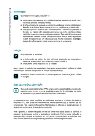 Recomendações
Quanto às recomendações, destacam-se:
■■ o instrumento de triagem de risco nutricional deve ser escolhido de acordo com a
população (crianças, adultos ou idosos);
■■ devehavertreinamentoadequadoaoprofissionalqueiráaplicaroinstrumentodetriagem.
Aescolha do profissional deve ocorrer de acordo com a realidade de cada instituição;
■■ para uso hospitalar, é essencial que o instrumento inclua a correlação da gravidade da
doença e seu impacto sobre o estado nutricional, ou seja, inclua o efeito do estresse
metabólico no aumento das necessidades nutricionais. Esse efeito é frequentemente
encontrado em pacientes críticos, com necessidade de nutrição enteral e parenteral
ou com doenças crônicas em estágio avançado. Alguns diagnósticos e condições
clínicas são suficientes para indicar o risco nutricional de um paciente.
Limitações
No que se refere às limitações:
■■ os instrumentos de triagem de risco nutricional geralmente não contemplam a
obesidade, exceto quando associada a uma doença catabólica;
■■ o instrumento Strong Kids ainda não foi validado.
Após a triagem, os pacientes que apresentarem risco devem ser submetidos à avaliação do estado
nutricional para identificar o diagnóstico de nutrição e planejar a terapia.
A avaliação do risco nutricional é o primeiro passo da sistematização do cuidado
de nutrição.
NÍVEIS DE ASSISTÊNCIA DE NUTRIÇÃO
Osníveisdeassistênciadenutrição(NANs)compreendemacategorizaçãodosprocedimentos
realizados, de acordo com o grau de complexidade das ações do nutricionista, executadas
no atendimento ao paciente em ambiente hospitalar ou ambulatorial.
A categorização em níveis possibilita ao nutricionista estabelecer condutas dietoterápicas
uniformes28,29
e, além de ser um instrumento de trabalho sistematizado, é segura e de fácil
compreensão. Para a equipe multidisciplinar, há a facilidade de obtenção de dados nutricionais do
paciente e o conhecimento da atuação do nutricionista.
Para o paciente, o atendimento pode ser feito de forma mais rápida, objetiva e científica. O
resultado é a repercussão positiva na qualidade do atendimento. Por fim, para a instituição, os
níveis permitem mensurar a assistência em nutrição de forma quantitativa e qualitativa, obter
maior controle administrativo do processo e possibilitar o aumento da produtividade.
14
MANUALORIENTATIVO:SISTEMATIZAÇÃODOCUIDADODENUTRIÇÃO
 