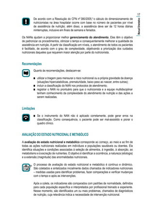 De acordo com a Resolução do CFN nº 380/2005,3
o cálculo do dimensionamento de
nutricionistas na área hospitalar ocorre com base no número de pacientes por nível
de assistência de nutrição; além disso, a assistência deve ser de 12 horas diárias
ininterruptas, inclusive em finais de semana e feriados.
Os NANs ajudam a proporcionar melhor gerenciamento do atendimento. Eles têm o objetivo
de padronizar os procedimentos, otimizar o tempo e consequentemente melhorar a qualidade da
assistência em nutrição. A partir da classificação em níveis, o atendimento de todos os pacientes
é facilitado, de acordo com o grau de complexidade, objetivando a priorização dos cuidados
nutricionais daqueles que requerem maior atenção por parte do nutricionista.
Recomendações
Quanto às recomendações, destacam-se:
■■ utilizar a triagem para mensurar o risco nutricional ou a própria gravidade da doença
(situações hipercatabólicas, prematuridade, baixo peso ao nascer, entre outras);
■■ incluir a classificação do NAN nos protocolos de atendimento;
■■ registrar o NAN no prontuário para que o nutricionista e a equipe multidisciplinar
tenham conhecimento da complexidade do atendimento de nutrição e das ações a
serem realizadas.
Limitações
■■ Se o instrumento do NAN não é aplicado corretamente, pode gerar erros na
classificação. Como consequência, o paciente pode ser mal-assistido e piorar o
quadro clínico.
AVALIAÇÃO DO ESTADO NUTRICIONAL E METABÓLICO
A avaliação do estado nutricional e metabólico corresponde ao começo, ao meio e ao fim de
todas as ações nutricionais realizadas em indivíduos e populações saudáveis ou doentes. Ela
identifica situações e condições associadas à seleção de alimentos, à ingestão, à absorção, ao
metabolismo e à excreção de nutrientes. O objetivo é identificar a ocorrência, a natureza (etiologia)
e a extensão (magnitude) das anormalidades nutricionais.
O processo de avaliação do estado nutricional e metabólico é contínuo e dinâmico.
São coletados e sintetizados inicialmente dados chamados de indicadores nutricionais
– medidas usadas para identificar problemas, fazer comparações e verificar mudanças
com o tempo e após as intervenções.
Após a coleta, os indicadores são comparados com padrões de normalidade, definidos
para cada população específica e interpretados por profissional treinado e experiente.
Nesse momento, são identificados um ou mais problemas, chamados de diagnósticos
de nutrição, cuja relevância indica a necessidade de intervenção nutricional.
17
|ManualOrientativo|
 