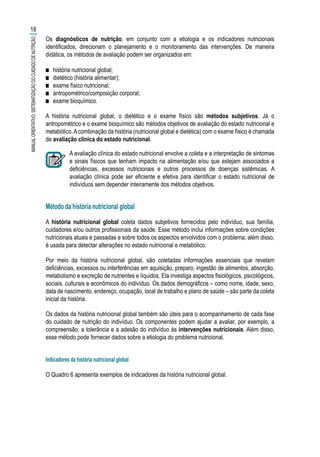 Os diagnósticos de nutrição, em conjunto com a etiologia e os indicadores nutricionais
identificados, direcionam o planejamento e o monitoramento das intervenções. De maneira
didática, os métodos de avaliação podem ser organizados em:
■■ história nutricional global;
■■ dietético (história alimentar);
■■ exame físico nutricional;
■■ antropométrico/composição corporal;
■■ exame bioquímico.
A história nutricional global, o dietético e o exame físico são métodos subjetivos. Já o
antropométrico e o exame bioquímico são métodos objetivos de avaliação do estado nutricional e
metabólico.Acombinação da história (nutricional global e dietética) com o exame físico é chamada
de avaliação clínica do estado nutricional.
A avaliação clínica do estado nutricional envolve a coleta e a interpretação de sintomas
e sinais físicos que tenham impacto na alimentação e/ou que estejam associados a
deficiências, excessos nutricionais e outros processos de doenças sistêmicas. A
avaliação clínica pode ser eficiente e efetiva para identificar o estado nutricional de
indivíduos sem depender inteiramente dos métodos objetivos.
Método da história nutricional global
A história nutricional global coleta dados subjetivos fornecidos pelo indivíduo, sua família,
cuidadores e/ou outros profissionais da saúde. Esse método inclui informações sobre condições
nutricionais atuais e passadas e sobre todos os aspectos envolvidos com o problema; além disso,
é usada para detectar alterações no estado nutricional e metabólico.
Por meio da história nutricional global, são coletadas informações essenciais que revelam
deficiências, excessos ou interferências em aquisição, preparo, ingestão de alimentos, absorção,
metabolismo e excreção de nutrientes e líquidos. Ela investiga aspectos fisiológicos, psicológicos,
sociais, culturais e econômicos do indivíduo. Os dados demográficos – como nome, idade, sexo,
data de nascimento, endereço, ocupação, local de trabalho e plano de saúde – são parte da coleta
inicial da história.
Os dados da história nutricional global também são úteis para o acompanhamento de cada fase
do cuidado de nutrição do indivíduo. Os componentes podem ajudar a avaliar, por exemplo, a
compreensão, a tolerância e a adesão do indivíduo às intervenções nutricionais. Além disso,
esse método pode fornecer dados sobre a etiologia do problema nutricional.
Indicadores da história nutricional global
O Quadro 6 apresenta exemplos de indicadores da história nutricional global.
18
MANUALORIENTATIVO:SISTEMATIZAÇÃODOCUIDADODENUTRIÇÃO
 