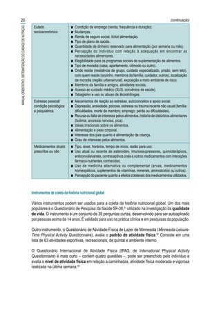 20
MANUALORIENTATIVO:SISTEMATIZAÇÃODOCUIDADODENUTRIÇÃO
INDICADORES DA HISTÓRIA NUTRICIONAL GLOBAL
Estado
socioeconômico
■■ Condição de emprego (renda, frequência e duração).
■■ Mudanças.
■■ Renda de seguro social, ticket alimentação.
■■ Tipo de plano de saúde.
■■ Quantidade de dinheiro reservado para alimentação (por semana ou mês).
■■ Percepção do indivíduo com relação à adequação em encontrar as
necessidades alimentares.
■■ Elegibilidade para os programas sociais de suplementação de alimentos.
■■ Tipo de moradia (casa, apartamento, cômodo ou outro).
■■ Onde reside (residência de grupo, cuidado especializado, prisão, sem teto),
com quem reside (sozinho, membros da família, cuidador, outros), localização
da moradia (região urbana/rural), exposição a meio ambiente de risco.
■■ Membros da família e amigos, atividades sociais.
■■ Acesso ao cuidado médico (SUS, convênios de saúde).
■■ Tabagismo e uso ou abuso de álcool/drogas.
Estresse pessoal/
condição psicológica
e psiquiátrica
■■ Mecanismos de reação ao estresse, autoconceitos e apoio social.
■■ Depressão, ansiedade, psicose, estresse ou trauma recente não usual (família:
dificuldades, morte de membro; emprego: perda ou dificuldades).
■■ Recusa ou falta de interesse pelos alimentos, história de distúrbios alimentares
(bulimia, anorexia nervosa, pica).
■■ Ideias irracionais sobre os alimentos.
■■ Alimentação e peso corporal.
■■ Interesse dos pais quanto à alimentação da criança.
■■ Grau de interesse pelos alimentos.
Medicamentos atuais
prescritos ou não
■■ Tipo, dose, horários, tempo de início, razão para uso.
■■ Uso atual ou recente de esteroides, imunossupressores, quimioterápicos,
anticonvulsivantes, contraceptivos orais e outros medicamentos com interações
fármaco-nutrientes conhecidas.
■■ Uso de medicina alternativa ou complementar (ervas, medicamentos
homeopáticos, suplementos de vitaminas, minerais, aminoácidos ou outros).
■■ Percepção do paciente quanto a efeitos colaterais dos medicamentos utilizados.
Instrumentos de coleta da história nutricional global
Vários instrumentos podem ser usados para a coleta da história nutricional global. Um dos mais
populares é o Questionário de Pesquisa da Saúde SF-36,31
utilizado na investigação da qualidade
de vida. O instrumento é um conjunto de 36 perguntas curtas, desenvolvido para ser autoaplicado
por pessoas acima de 14 anos. É validado para uso na prática clínica e em pesquisas da população.
Outro instrumento, o Questionário de Atividade Física de Lazer de Minnesota (Minnesota Leisure-
Time Physical Activity Questionnaire), avalia o padrão de atividade física.32
Consiste em uma
lista de 63 atividades esportivas, recreacionais, de quintal e ambiente interno.
O Questionário Internacional de Atividade Física (IPAQ, de International Physical Activity
Questionnaire) é mais curto – contém quatro questões –, pode ser preenchido pelo indivíduo e
avalia o nível de atividade física em relação a caminhadas, atividade física moderada e vigorosa
realizada na última semana.33
(continuação)
 