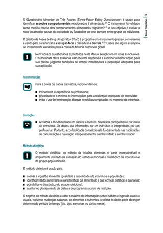 O Questionário Alimentar de Três Fatores (Three-Factor Eating Questionnaire) é usado para
identificar aspectos comportamentais relacionados à alimentação.34
O instrumento foi validado
como medida precisa dos comportamentos alimentares cognitivos34,35
e seu objetivo é avaliar o
risco ou associar causas da obesidade ou flutuações de peso comuns entre grupos de indivíduos.
O Gráfico de Fezes de King (King’s Stool Chart) é proposto como instrumento preciso, conveniente
e válido para caracterizar a excreção fecal e classificar a diarreia.36,37
Esses são alguns exemplos
de instrumentos validados para a coleta da história nutricional global.
Nem todos os questionários explicitados neste Manual se aplicam em todas as ocasiões.
O nutricionista deve avaliar os instrumentos disponíveis e escolher a melhor opção para
sua prática, julgando condições de tempo, infraestrutura e população adequada para
sua aplicação.
Recomendações
Para a coleta de dados da história, recomendam-se:
■■ treinamento e experiência do profissional;
■■ privacidade e o mínimo de interrupções para a realização adequada de entrevista;
■■ evitar o uso de terminologias técnicas e médicas complicadas no momento da entrevista.
Limitações
■■ A história é fundamentada em dados subjetivos, coletados principalmente por meio
de entrevista. Os dados são informados por um indivíduo e interpretados por um
profissional. Portanto, a confiabilidade do método está fundamentada nas habilidades
de comunicação e na relação interpessoal entre o entrevistado e o entrevistador.
Método dietético
O método dietético, ou método da história alimentar, é parte imprescindível e
amplamente utilizado na avaliação do estado nutricional e metabólico de indivíduos e
de grupos populacionais.
O método dietético é usado para:
■■ avaliar a ingestão alimentar (qualidade e quantidade) de indivíduos e populações;
■■ identificar hábitos alimentares e características da alimentação e das técnicas dietéticas e culinárias;
■■ possibilitar o diagnóstico do estado nutricional;
■■ auxiliar no planejamento de dietas e de programas sociais de nutrição.
O objetivo do método dietético é obter o máximo de informações sobre hábitos e ingestão atuais e
usuais, incluindo mudanças sazonais, de alimentos e nutrientes. A coleta de dados pode abranger
determinado período de tempo (dia, dias, semanas ou vários meses).
21
|ManualOrientativo|
 