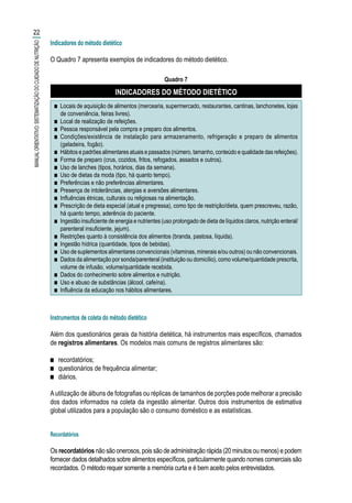 Indicadores do método dietético
O Quadro 7 apresenta exemplos de indicadores do método dietético.
Quadro 7
INDICADORES DO MÉTODO DIETÉTICO
■■ Locais de aquisição de alimentos (mercearia, supermercado, restaurantes, cantinas, lanchonetes, lojas
de conveniência, feiras livres).
■■ Local de realização de refeições.
■■ Pessoa responsável pela compra e preparo dos alimentos.
■■ Condições/existência de instalação para armazenamento, refrigeração e preparo de alimentos
(geladeira, fogão).
■■ Hábitos e padrões alimentares atuais e passados (número, tamanho, conteúdo e qualidade das refeições).
■■ Forma de preparo (crus, cozidos, fritos, refogados, assados e outros).
■■ Uso de lanches (tipos, horários, dias da semana).
■■ Uso de dietas da moda (tipo, há quanto tempo).
■■ Preferências e não preferências alimentares.
■■ Presença de intolerâncias, alergias e aversões alimentares.
■■ Influências étnicas, culturais ou religiosas na alimentação.
■■ Prescrição de dieta especial (atual e pregressa), como tipo de restrição/dieta, quem prescreveu, razão,
há quanto tempo, aderência do paciente.
■■ Ingestão insuficiente de energia e nutrientes (uso prolongado de dieta de líquidos claros, nutrição enteral/
parenteral insuficiente, jejum).
■■ Restrições quanto à consistência dos alimentos (branda, pastosa, líquida).
■■ Ingestão hídrica (quantidade, tipos de bebidas).
■■ Uso de suplementos alimentares convencionais (vitaminas, minerais e/ou outros) ou não convencionais.
■■ Dados da alimentação por sonda/parenteral (instituição ou domicílio), como volume/quantidade prescrita,
volume de infusão, volume/quantidade recebida.
■■ Dados do conhecimento sobre alimentos e nutrição.
■■ Uso e abuso de substâncias (álcool, cafeína).
■■ Influência da educação nos hábitos alimentares.
Instrumentos de coleta do método dietético
Além dos questionários gerais da história dietética, há instrumentos mais específicos, chamados
de registros alimentares. Os modelos mais comuns de registros alimentares são:
■■ recordatórios;
■■ questionários de frequência alimentar;
■■ diários.
Autilização de álbuns de fotografias ou réplicas de tamanhos de porções pode melhorar a precisão
dos dados informados na coleta da ingestão alimentar. Outros dois instrumentos de estimativa
global utilizados para a população são o consumo doméstico e as estatísticas.
Recordatórios
Os recordatórios não são onerosos, pois são de administração rápida (20 minutos ou menos) e podem
fornecer dados detalhados sobre alimentos específicos, particularmente quando nomes comerciais são
recordados. O método requer somente a memória curta e é bem aceito pelos entrevistados.
22
MANUALORIENTATIVO:SISTEMATIZAÇÃODOCUIDADODENUTRIÇÃO
 