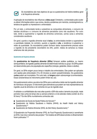 Os recordatórios são mais objetivos do que os questionários de história dietética geral
e de frequência alimentar.
A aplicação de recordatórios não influencia a dieta usual. Entretanto, o entrevistado pode ocultar
ou alterar informações sobre o que comeu, devido a problemas com memória, constrangimento ou
tentativa de agradar ou impressionar o entrevistador.
Por um lado, o entrevistado tende a subestimar as compulsões alimentares, o consumo de
bebidas alcoólicas e o consumo de alimentos percebidos como não saudáveis. Por outro
lado, tende a superestimar a ingestão de alimentos comerciais, carnes caras e alimentos
considerados saudáveis.
Em geral, quando a ingestão alimentar atual é baixa, os entrevistados tendem a superestimar
a quantidade relatada. Ao contrário, quando a ingestão é alta, a tendência é subestimar o
relato da quantidade. Os recordatórios podem fornecer dados razoavelmente precisos sobre
a ingestão do dia precedente (recordatório de 24h), porém, relatos de semanas ou meses
anteriores não são precisos.
Questionários de frequência alimentar
Os questionários de frequência alimentar (QFAs) fornecem análise qualitativa, ou mesmo
semiquantitativa, da ingestão (padrão) alimentar de determinado indivíduo ou grupo. Os QFAs podem
ser desenvolvidos para uma população-alvo específica (crianças, gestantes, idosos e adultos).
Em geral, os QFAs exigem pouco tempo e trabalho dos entrevistados. Eles podem ser aplicados
com rapidez pelo entrevistador (10 a 30 minutos) ou serem autoadministrados. Os questionários
curtos podem ser incompletos. Por outro lado, os longos podem sobrecarregar os entrevistados.
Essas características do instrumento podem limitar seu uso.
Há questionamento sobre a acurácia dos QFAs para a estimativa média real da ingestão alimentar
de indivíduos e de grupos. O instrumento gera estimativas que podem ser mais representativas da
ingestão usual de alimentos e de nutrientes do que da ingestão atual.
A validade e a confiabilidade são mais altas quando o QFA não avalia o tamanho da porção, mede
períodos mais curtos de tempo (dia ou semana anterior) e é de extensão média (contém de 20 a
60 itens).38
Os três QFAs mundialmente conhecidos são:
■■ Questionário da Escola de Saúde Pública de Harvard;39
■■ Questionário de Hábitos Saudáveis e História (HHHQ, de Health Habits and History
Questionnaire);40
■■ Questionário de História Alimentar (DHQ, de Diet History Questionnaire).41
O Questionário de Propensão Alimentar (FPQ, de Food Propensity Questionnaire) é semelhante
ao DHQ, mas inclui o tamanho das porções.42
Os modelos de QFAdesenvolvidos no Brasil também
foram publicados.43,44
23
|ManualOrientativo|
 