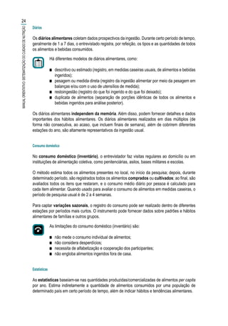 Diários
Os diários alimentares coletam dados prospectivos da ingestão. Durante certo período de tempo,
geralmente de 1 a 7 dias, o entrevistado registra, por refeição, os tipos e as quantidades de todos
os alimentos e bebidas consumidos.
Há diferentes modelos de diários alimentares, como:
■■ descritivo ou estimado (registro, em medidas caseiras usuais, de alimentos e bebidas
ingeridos);
■■ pesagem ou medida direta (registro da ingestão alimentar por meio da pesagem em
balanças e/ou com o uso de utensílios de medida);
■■ restoingestão (registro do que foi ingerido e do que foi deixado);
■■ duplicata de alimentos (separação de porções idênticas de todos os alimentos e
bebidas ingeridos para análise posterior).
Os diários alimentares independem da memória. Além disso, podem fornecer detalhes e dados
importantes dos hábitos alimentares. Os diários alimentares realizados em dias múltiplos (de
forma não consecutiva, ao acaso, que incluem finais de semana), além de cobrirem diferentes
estações do ano, são altamente representativos da ingestão usual.
Consumo doméstico
No consumo doméstico (inventário), o entrevistador faz visitas regulares ao domicílio ou em
instituições de alimentação coletiva, como penitenciárias, asilos, bases militares e escolas.
O método estima todos os alimentos presentes no local, no início da pesquisa; depois, durante
determinado período, são registrados todos os alimentos comprados ou cultivados; ao final, são
avaliados todos os itens que restaram, e o consumo médio diário por pessoa é calculado para
cada item alimentar. Quando usado para avaliar o consumo de alimentos em medidas caseiras, o
período de pesquisa usual é de 2 a 4 semanas.
Para captar variações sazonais, o registro do consumo pode ser realizado dentro de diferentes
estações por períodos mais curtos. O instrumento pode fornecer dados sobre padrões e hábitos
alimentares de famílias e outros grupos.
As limitações do consumo doméstico (inventário) são:
■■ não mede o consumo individual de alimentos;
■■ não considera desperdícios;
■■ necessita de alfabetização e cooperação dos participantes;
■■ não engloba alimentos ingeridos fora de casa.
Estatísticas
As estatísticas baseiam-se nas quantidades produzidas/comercializadas de alimentos per capita
por ano. Estima indiretamente a quantidade de alimentos consumidos por uma população de
determinado país em certo período de tempo, além de indicar hábitos e tendências alimentares.
24
MANUALORIENTATIVO:SISTEMATIZAÇÃODOCUIDADODENUTRIÇÃO
 