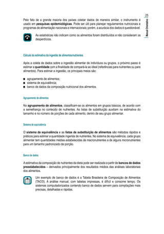 25
Pelo fato de a grande maioria dos países coletar dados de maneira similar, o instrumento é
usado em pesquisas epidemiológicas. Pode ser útil para planejar regulamentos nutricionais e
programas de alimentação nacionais e internacionais; porém, a acurácia dos dados é questionável.
As estatísticas não indicam como os alimentos foram distribuídos e não consideram os
desperdícios. considera os desperdícios.
Cálculo da estimativa da ingestão de alimentos/nutrientes
Após a coleta de dados sobre a ingestão alimentar de indivíduos ou grupos, o próximo passo é
estimar a quantidade com a finalidade de compará-la ao ideal (referências para nutrientes ou para
alimentos). Para estimar a ingestão, os principais meios são:
■■ agrupamento de alimentos;
■■ sistema de equivalência;
■■ banco de dados da composição nutricional dos alimentos.
Agrupamento de alimentos
No agrupamento de alimentos, classificam-se os alimentos em grupos básicos, de acordo com
a semelhança no conteúdo de nutrientes. As listas de substituição auxiliam na estimativa do
tamanho e no número de porções de cada alimento, dentro de seu grupo alimentar.
Sistema de equivalência
O sistema de equivalência e as listas de substituição de alimentos são métodos rápidos e
práticos para estimar a quantidade ingerida de nutrientes. No sistema de equivalência, cada grupo
alimentar tem quantidades médias estabelecidas de macronutrientes e de alguns micronutrientes
para um tamanho padronizado de porção.
Banco de dados
Aestimativa da composição de nutrientes da dieta pode ser realizada a partir de bancos de dados
preestabelecidos – derivados principalmente dos resultados médios das análises laboratoriais
dos alimentos.
Um exemplo de banco de dados é a Tabela Brasileira de Composição de Alimentos
(TACO). A análise manual, com tabelas impressas, é difícil e consome tempo. Os
sistemas computadorizados contendo banco de dados servem para compilações mais
precisas, detalhadas e rápidas.
As estatísticas não indicam como os alimentos foram distribuídos e não consideram os
desperdícios.
|ManualOrientativo|
 