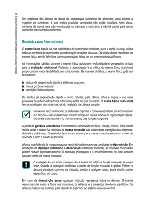 Um problema dos bancos de dados da composição nutricional de alimentos, para estimar a
ingestão de nutrientes, é que muitos produtos comerciais não estão incluídos. Além disso,
centenas de novos itens são introduzidos no mercado a cada ano, e não há dados para vários
nutrientes em inúmeros alimentos.
Método do exame físico nutricional
O exame físico baseia-se nas habilidades do examinador em olhar, ouvir e sentir, ou seja, utiliza
todos os sentidos do examinador para distinguir variações do usual. Os sinais são os resultados do
exame físico, sendo definidos como observações feitas por um examinador qualificado.
As informações obtidas durante o exame físico adicionam profundidade e perspectiva únicas
para a avaliação nutricional. Portanto, o aprendizado e a prática do exame físico nutricional
proporcionam maior flexibilidade aos nutricionistas. De maneira didática, o exame físico pode ser
dividido em:
■■ tecidos de regeneração rápida e sistemas corporais;
■■ massa gorda e muscular;
■■ condição hídrica corporal.
Os tecidos de regeneração rápida – como cabelos, pele, lábios, olhos e língua – são mais
prováveis de refletir deficiências nutricionais antes do que os outros. O exame físico nutricional
tem a abordagem dos sistemas, sendo realizado da cabeça aos pés.
No exame físico nutricional, os sistemas corporais – como o respiratório, o cardiovascular
e o nervoso – são avaliados ao mesmo tempo em que os tecidos de regeneração rápida.
Os sinais vitais auxiliam no monitoramento das funções corporais.
A perda de gordura subcutânea é normalmente observada em face, tríceps, bíceps, linha lateral
média axilar e coxas. As reservas de massa muscular são observadas na região das têmporas,
deltoide e quádriceps. O avaliador deve ter em mente que a massa muscular varia com o nível de
atividade e com o estado nutricional.
Aforça e a eficiência da massa muscular respiratória diminuem nas condições de desnutrição. Em
condições de depleção nutricional e denervação (esclerose múltipla), as reservas musculares
podem reduzir significativamente. O repouso prolongado e o envelhecimento no leito também
causam perda de massa muscular.
A avaliação de um único músculo não é capaz de refletir a função muscular do corpo
todo. Quando a doença é sistêmica, a perda da função muscular é global. Porém, o
desuso de algum conjunto de músculo, devido a qualquer causa, pode atrofiar partes
específicas do corpo.
Em caso de desnutrição grave, qualquer músculo representa todos os demais. O exame
neuromuscular avalia a força dos músculos, os reflexos e a presença de edema periférico. Os
reflexos podem ser testados para identificar distúrbios no sistema nervoso central.
28
MANUALORIENTATIVO:SISTEMATIZAÇÃODOCUIDADODENUTRIÇÃO
 