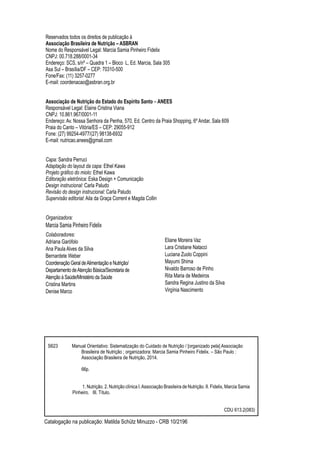 Catalogação na publicação: Matilda Schütz Minuzzo - CRB 10/2196
Colaboradores:
Adriana Garófolo
Ana Paula Alves da Silva
Bernardete Weber
Coordenação Geral deAlimentação e Nutrição/
Departamento deAtenção Básica/Secretaria de
Atenção à Saúde/Ministério da Saúde
Cristina Martins
Denise Marco
Eliane Moreira Vaz
Lara Cristiane Natacci
Luciana Zuolo Coppini
Mayumi Shima
Nivaldo Barroso de Pinho
Rita Maria de Medeiros
Sandra Regina Justino da Silva
Virgínia Nascimento
S623 Manual Orientativo: Sistematização do Cuidado de Nutrição / [organizado pela] Associação 	
		 Brasileira de Nutrição ; organizadora: Marcia Samia Pinheiro Fidelix. – São Paulo :
		 Associação Brasileira de Nutrição, 2014.
		66p.
		 1. Nutrição. 2. Nutrição clínica I.Associação Brasileira de Nutrição. II. Fidelix, Marcia Samia 	
	 Pinheiro. III. Título.						
CDU 613.2(083)
Reservados todos os direitos de publicação à
Associação Brasileira de Nutrição – ASBRAN
Nome do Responsável Legal: Marcia Samia Pinheiro Fidelix
CNPJ: 00.718.288/0001-34
Endereço: SCS, s/nº – Quadra 1 – Bloco L, Ed. Marcia, Sala 305
Asa Sul – Brasília/DF – CEP: 70310-500
Fone/Fax: (11) 3257-0277
E-mail: coordenacao@asbran.org.br
Associação de Nutrição do Estado do Espírito Santo – ANEES
Responsável Legal: Elaine Cristina Viana
CNPJ: 10.861.967/0001-11
Endereço: Av. Nossa Senhora da Penha, 570, Ed. Centro da Praia Shopping, 6º Andar, Sala 609
Praia do Canto – Vitória/ES – CEP: 29055-912
Fone: (27) 99254-4977/(27) 98138-6932
E-mail: nutricao.anees@gmail.com
Capa: Sandra Perruci
Adaptação do layout da capa: Ethel Kawa
Projeto gráfico do miolo: Ethel Kawa
Editoração eletrônica: Eska Design + Comunicação
Design instrucional: Carla Paludo
Revisão do design instrucional: Carla Paludo
Supervisão editorial: Aila da Graça Corrent e Magda Collin
Organizadora:
Marcia Samia Pinheiro Fidelix
 