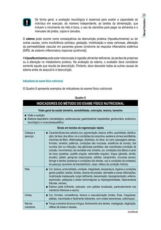 De forma geral, a avaliação neurológica é essencial para avaliar a capacidade do
indivíduo em executar, de maneira independente, as tarefas da alimentação, que
incluem o movimento da mão à boca, o uso de utensílios para pegar os alimentos e o
manuseio de pratos, copos e canudos.
O edema pode ocorrer como consequência da desnutrição proteica (hipoalbuminemia) ou ter
outras causas, como insuficiência cardíaca, gestação, imobilização e veias varicosas, alteração
da permeabilidade vascular em pacientes graves (síndrome da resposta inflamatória sistêmica
[SIRS, de sistemic inflammatory response syndrome]).
Ahipoalbuminemia pode estar relacionada à ingestão alimentar deficiente, às perdas de proteínas
ou à alteração no metabolismo proteico. Na avaliação do edema, o avaliador deve considerar
somente aquele que resulta da desnutrição. Portanto, deve descartar todas as outras causas de
edema antes de associá-lo à desnutrição.
Indicadores do exame físico nutricional
O Quadro 8 apresenta exemplos de indicadores do exame físico nutricional.
Quadro 8
INDICADORES DO MÉTODO DO EXAME FÍSICO NUTRICIONAL
Visão geral da saúde (simetria, sensibilidade, coloração, textura, tamanho
■■ Visão e audição.
■■ Sistema respiratório, hematológico, cardiovascular, gastrintestinal, hepatobiliar, geniturinário, endócrino,
neurológico e musculoesquelético.
Sinais em tecidos de regeneração rápida
Cabeça e
pescoço
■■ Características dos cabelos (cor, pigmentação, textura, brilho, quantidade, distribui-
ção); da face; dos olhos: cor e condições da conjuntiva, esclera e córnea (xeroftalmia,
manchas de Bitot, oftalmoplegia, fotofobia); do olhar; do nariz (passagens aéreas,
formato, simetria, patência, condições das mucosas, existência de sonda); dos
ouvidos (dor ou infecção); das glândulas parótidas; das mandíbulas (condição de
oclusão, movimentos); da cavidade oral: simetria, cor, condições dos lábios e canto
da boca (queilose, queilite angular, estomatite angular), língua (glossite, atrofia,
erosão), palato, gengivas (esponjosas, pálidas, sangrantes, mucosas secas),
faringe e dentes (presença e condições dos dentes, uso e condições de próteses);
do pescoço (aumento da tireoide/bócio; veias: reflexo da condição hídrica).
Pele ■■ Cor, textura, profundidade, umidade, integridade, temperatura, higiene e condições
gerais (palidez, lesões, feridas, úlceras de pressão, dermatite e outras inflamações,
cicatrização inadequada, turgor deficiente, descamação, hipopigmentação, eritema,
equimoses, petéquias e áreas hemorrágicas ou hiperpigmentadas, hiperceratose
folicular, xerose).
■■ Edema (pele brilhante, esticada, com palidez localizada, particularmente nos
membros inferiores e sacro).
Unhas ■■ Cor, formato, consistência, textura e vascularização (moles, finas, irregulares,
pálidas, manchadas e facilmente dobráveis, com ondas transversas, coiloníquia).
Nervos
cranianos
■■ Força e simetria da boca e língua, fechamento dos dentes, mastigação, deglutição,
reflexo de tosse e náusea.
29
(continua)
|ManualOrientativo|
 