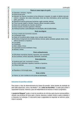 INDICADORES DO MÉTODO DO EXAME FÍSICO NUTRICIONAL
Sinais em massa magra e/ou gorda
■■ Obesidade, sobrepeso, magreza.
■■ Perda de peso grave.
■■ Alteração nas reservas musculares da face (têmporas e masseter), da região do deltoide (clavícula,
ombros e escápula), das costas (intercostais), dorso das mãos (interósseos), pernas (quadríceps,
joelho, panturrilha).
■■ Alteração de reservas gordurosas (bochechas, região suborbital, abdome).
■■ Tônus muscular (rigidez ou flacidez), fraqueza, cãibras musculares, paralisia.
■■ Ataxia (não coordenação dos músculos voluntários).
■■ Força muscular (músculos superiores e inferiores).
■■ Presença de artrite e outras alterações nas articulações, além de deformidades.
Sinais neurológicos
■■ Força e simetria dos movimentos corporais.
■■ Coordenação motora.
■■ Estado de consciência (alerta, letargia, coma, confusão mental, torpor).
■■ Dormência, formigamento dos membros inferiores, tremores, rigidez, parestesia, agitação, tetania, mania,
reflexos hiperativos ou hipoativos.
■■ Convulsões.
■■ Irritabilidade.
■■ Sede, cefaleia, tontura.
■■ Capacidade funcional (mobilidade e força).
■■ Náuseas, vômitos.
Sinais cardiopulmonares
■■ Dificuldades respiratórias (dispneia, taquipneia), sons respiratórios.
■■ Sons cardíacos, arritmia, taquicardia, hipertensão, hipotensão.
Sinais abdominais
■■ Aparência geral, pele, movimentos e contorno.
■■ Sons (ruídos) abdominais: hipoativos, ausentes ou hiperativos.
■■ Cólicas intestinais.
Sinais nos ossos
■■ Raquitismo e má formação óssea.
Sinais urinários
■■ Volume, cor, odor e turbidez da urina (sinais de desidratação).
Instrumentos de exame físico nutricional
Para prever o risco de desenvolvimento de úlceras de pressão, várias escalas de avaliação da
pele estão disponíveis, como a de Braden.60
Já o índice de Karnofsky61
é usado para avaliar a
capacidade funcional, medindo o grau de independência do indivíduo e indica o prognóstico.
A escala de Glasgow62
avalia o nível de consciência do indivíduo após trauma cranioencefálico,
utilizado nas primeiras 24 horas após o trauma, descreve o estado mental e ajuda a detectar e
a interpretar as mudanças. O instrumento testa a capacidade de responder ao estímulo verbal,
motor e sensorial.
30
MANUALORIENTATIVO:SISTEMATIZAÇÃODOCUIDADODENUTRIÇÃO
(continuação)
 