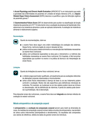 A Acute Physiology and Chronic Health Evaluation (APACHE II)63
é um instrumento que avalia
a gravidade das enfermidades de pacientes em unidade de terapia intensiva (UTI), e a Sepsis-
Related Organ Failure Assessment (SOFA) descreve e quantifica o grau de disfunção orgânica
de pacientes graves.64
O Gastrointestinal Failure Score (GIF) foi desenvolvido para auxiliar na classificação da função
intestinal de pacientes em UTI.65
O instrumento inclui a avaliação da presença de hipertensão intra-
abdominal e da intolerância alimentar e pode ser aplicado diariamente. A avaliação de intolerância
alimentar é relativamente subjetiva.
Recomendações
Quanto às recomendações, citam-se:
■■ o exame físico deve seguir uma ordem metodológica de avaliação dos sistemas.
Dessa forma, nenhuma região do corpo é deixada de fora;
■■ práticacontínuaparaodesenvolvimentoeamanutençãodashabilidadesnecessárias
ao exame físico nutricional;
■■ prática com profissional especialista na área para o treinamento e a melhoria das
habilidades necessárias ao exame físico nutricional. Em hospitais, é fácil encontrar
especialistas que auxiliem no ensino e na prática da técnica e da interpretação de
sinais físicos.
Limitações
Quanto às limitações do exame físico nutricional, tem-se:
■■ o método exige examinador qualificado, principalmente para as avaliações referentes
às alterações corporais relacionadas a micronutrientes;
■■ certos sinais físicos relacionados à doença de base ou ao seu tratamento podem
confundir a avaliação. Muitos não são específicos para deficiências individuais de
nutrientes. Por exemplo, as mudanças na cor dos cabelos podem dever-se à tintura
ou descoloração, não às deficiências de vitaminas. A perda de cabelos pode dever-
se à quimioterapia, não à desnutrição.
Para descartar sinais não nutricionais, o exame físico deve ser integrado aos demais métodos de
avaliação do estado nutricional.
Método antropométrico e de composição corporal
A antropometria e a avaliação da composição corporal servem para medir as dimensões do
corpo.As medidas da composição corporal incluem dados oriundos da antropometria, mas também
de vários outros instrumentos (bioimpedância e densitometria). Os resultados são comparados
aos valores de referência, obtidos de dados de grande número de indivíduos.
31
|ManualOrientativo|
 