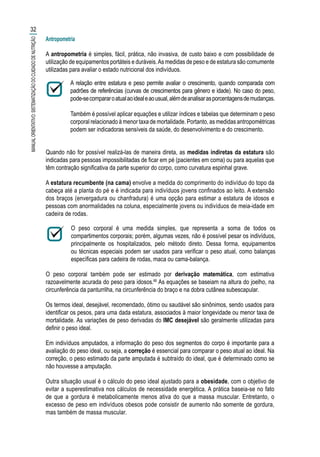 Antropometria
A antropometria é simples, fácil, prática, não invasiva, de custo baixo e com possibilidade de
utilização de equipamentos portáteis e duráveis.As medidas de peso e de estatura são comumente
utilizadas para avaliar o estado nutricional dos indivíduos.
A relação entre estatura e peso permite avaliar o crescimento, quando comparada com
padrões de referências (curvas de crescimentos para gênero e idade). No caso do peso,
pode-secompararoatualaoidealeaousual,alémdeanalisarasporcentagensdemudanças.
Também é possível aplicar equações e utilizar índices e tabelas que determinam o peso
corporal relacionado à menor taxa de mortalidade. Portanto, as medidas antropométricas
podem ser indicadoras sensíveis da saúde, do desenvolvimento e do crescimento.
Quando não for possível realizá-las de maneira direta, as medidas indiretas da estatura são
indicadas para pessoas impossibilitadas de ficar em pé (pacientes em coma) ou para aquelas que
têm contração significativa da parte superior do corpo, como curvatura espinhal grave.
A estatura recumbente (na cama) envolve a medida do comprimento do indivíduo do topo da
cabeça até a planta do pé e é indicada para indivíduos jovens confinados ao leito. A extensão
dos braços (envergadura ou chanfradura) é uma opção para estimar a estatura de idosos e
pessoas com anormalidades na coluna, especialmente jovens ou indivíduos de meia-idade em
cadeira de rodas.
O peso corporal é uma medida simples, que representa a soma de todos os
compartimentos corporais; porém, algumas vezes, não é possível pesar os indivíduos,
principalmente os hospitalizados, pelo método direto. Dessa forma, equipamentos
ou técnicas especiais podem ser usados para verificar o peso atual, como balanças
específicas para cadeira de rodas, maca ou cama-balança.
O peso corporal também pode ser estimado por derivação matemática, com estimativa
razoavelmente acurada do peso para idosos.66
As equações se baseiam na altura do joelho, na
circunferência da panturrilha, na circunferência do braço e na dobra cutânea subescapular.
Os termos ideal, desejável, recomendado, ótimo ou saudável são sinônimos, sendo usados para
identificar os pesos, para uma dada estatura, associados à maior longevidade ou menor taxa de
mortalidade. As variações de peso derivadas do IMC desejável são geralmente utilizadas para
definir o peso ideal.
Em indivíduos amputados, a informação do peso dos segmentos do corpo é importante para a
avaliação do peso ideal, ou seja, a correção é essencial para comparar o peso atual ao ideal. Na
correção, o peso estimado da parte amputada é subtraído do ideal, que é determinado como se
não houvesse a amputação.
Outra situação usual é o cálculo do peso ideal ajustado para a obesidade, com o objetivo de
evitar a superestimativa nos cálculos de necessidade energética. A prática baseia-se no fato
de que a gordura é metabolicamente menos ativa do que a massa muscular. Entretanto, o
excesso de peso em indivíduos obesos pode consistir de aumento não somente de gordura,
mas também de massa muscular.
32
MANUALORIENTATIVO:SISTEMATIZAÇÃODOCUIDADODENUTRIÇÃO
 