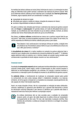 As medidas das dobras cutâneas em locais (sítios) individuais do corpo ou a combinação de várias
delas em diferentes locais podem fornecer a estimativa das reservas de gordura corporal. Mais
de 20 diferentes dobras cutâneas já foram descritas para a avaliação das reservas gordurosas.
Entretanto, alguns aspectos devem ser considerados na seleção, como:
■■ necessidade de retirada de roupas;
■■ dificuldade para realizar a medida em obesos, situações de anasarca em idosos;
■■ acurácia e disponibilidade de dados de referência.
Em geral, as dobras mais utilizadas para fornecer a estimativa das reservas de gordura corporal
são a do tríceps e a subescapular. Em grandes obesos, em razão da dificuldade técnica para a
medição, as circunferências são mais indicadas do que as dobras cutâneas. Contudo, as dobras
cutâneas são menos influenciadas pelo edema do que as circunferências.
Nos idosos, as dobras cutâneas correlacionam-se menos com a gordura corporal total do que
nos jovens;67
além disso, os locais de depósito de gordura mudam com a idade. Por tal motivo, há
valores separados de referência de dobras cutâneas para jovens e para idosos.
Para detectar o risco cardiovascular e de doenças crônicas em adultos, a relação entre
circunferência da cintura/estatura parece melhor do que a circunferência da cintura e do
que o IMC para homens e mulheres.68
A circunferência da cintura foi a melhor preditora do conteúdo de gordura abdominal total e
visceral do que a relação entre circunferência da cintura/circunferência do quadril.69-71
O diâmetro
sagital abdominal (altura do abdome com o indivíduo deitado em posição supina) também está
correlacionado à quantidade de tecido adiposo visceral e ao risco cardiovascular.72
Composição corporal
Aavaliaçãodacomposiçãocorporalpodeserusadaparamonitoraralteraçõesnoscompartimentos
corporais (massa gorda, massa magra), auxiliar na determinação do peso corporal saudável e
determinar as recomendações energéticas e de nutrientes. Em crianças, é possível monitorar o
crescimento e a maturação a partir da avaliação do excesso ou da deficiência de gordura corporal.
No ambiente clínico, o monitoramento de mudanças na composição corporal pode auxiliar
no conhecimento de como certas doenças afetam o metabolismo energético e as reservas;
entratanto, de forma aguda e emergencial, os resultados da composição corporal geralmente não
são capazes de indicar intervenções específicas.
Assim, em muitas situações clínicas, não há a necessidade ou indicação de testes sofisticados,
onerosos, trabalhosos ou agressivos para identificar que o paciente está desnutrindo e precisa
de intervenção nutricional adequada e sem demora ou identificar que o paciente está obeso e
necessita de exercícios físicos para melhorar a composição corporal.
As análises elementares são as mais acuradas para a avaliação da composição
corporal; porém, em geral, não estão disponíveis na prática clínica por necessitarem
de equipamentos de alto custo. Por isso, são reservadas à pesquisa científica. Dois
métodos são conhecidos: a análise por ativação de nêutrons e a contagem do potássio
corporal total.
33
|ManualOrientativo|
 