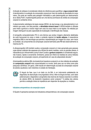 A diluição de isótopos é considerada método de referência para quantificar a água corporal total.
A densitometria é a avaliação da composição corporal por meio da medida da densidade do corpo
inteiro. Ela pode ser medida pela pesagem hidrostática e pela pletismografia por deslocamento
de ar (Body Pod®
). A pletismografia parece ser uma técnica promissora de análise da composição
corporal no ambiente clínico.
A absorciometria radiológica de dupla energia (DEXA, de dual energy x-ray absorptiometry) é um
método que avalia, com alta precisão, a densidade mineral óssea. A DEXA também é utilizada
para medir a gordura e o tecido magro sem osso do corpo inteiro ou de regiões. Os métodos por
imagem distinguem-se pela capacidade de localização e identificação das massas.
A tomografia computadorizada (TC) é uma técnica que produz imagens altamente detalhadas
de corte transversal do corpo e mede o conteúdo regional do tecido adiposo. A ressonância
magnética (RM) é uma tecnologia que permite a representação por imagem do corpo, sem riscos
ao avaliado. Os componentes da composição corporal estimados pela RM são essencialmente os
mesmos da TC.
A ultrassonografia (US) também avalia a composição corporal e é mais apropriada para pessoas
cujas dobras cutâneas são espessas e/ou difíceis de serem medidas, como os grandes obesos. A
interactância por infravermelho (como Futrex®
) avalia a gordura corporal e é considerada segura,
não invasiva, rápida e conveniente. Entretanto, parece ser inferior às medidas de outros métodos
de avaliação da composição corporal, principalmente em caso de adiposidade elevada.73
Abioimpedância elétrica (BIA, de bioelectrical impedance analysis) é um dos métodos de avaliação
da composição corporal mais comercializados no mundo, tanto para uso na rotina como para
pesquisas científicas. Em geral, a BIA resulta em determinação acurada da composição corporal
de adultos saudáveis e sem distúrbios no estado de hidratação.
O ângulo de fase, que é um dado cru da BIA, é um instrumento estabelecido de
diagnóstico de desnutrição e de prognóstico clínico. Além do ângulo de fase, outro dado
potencial para o diagnóstico e prognóstico das reservas de massas corporais é a análise
de vetores (BIVA, de bioelectric impedance vector analysis).74
A análise dos vetores
permite a avaliação direta da impedância sem depender de equações ou modelos.
Indicadores antropométricos e de composição corporal	
O Quadro 9 apresenta exemplos de indicadores antropométricos e de composição corporal.
34
MANUALORIENTATIVO:SISTEMATIZAÇÃODOCUIDADODENUTRIÇÃO
 