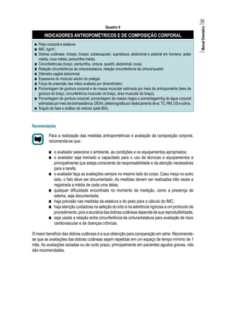 Quadro 9
INDICADORES ANTROPOMÉTRICOS E DE COMPOSIÇÃO CORPORAL
■■ Peso corporal e estatura.
■■ IMC: kg/m2
.
■■ Dobras cutâneas: tríceps; bíceps; subescapular; suprailíaca; abdominal e peitoral em homens; axilar
média; coxa média; panturrilha média.
■■ Circunferências (braço, panturrilha, cintura, quadril, abdominal, coxa).
■■ Relação circunferência da cintura/estatura, relação circunferência da cintura/quadril.
■■ Diâmetro sagital abdominal.
■■ Espessura do músculo adutor do polegar.
■■ Força de preensão das mãos avaliada por dinamômetro.
■■ Porcentagem de gordura corporal e de massa muscular estimada por meio da antropometria (área de
gordura do braço, circunferência muscular do braço, área muscular do braço).
■■ Porcentagem de gordura corporal, porcentagem de massa magra e porcentagem/kg de água corporal
estimadaspormeiodebioimpedância,DEXA,pletismografiapordeslocamentodear,TC,RM,USeoutros.
■■ Ângulo de fase e análise de vetores (pela BIA).
Recomendações
Para a realização das medidas antropométricas e avaliação da composição corporal,
recomenda-se que:
■■ o avaliador selecione o ambiente, as condições e os equipamentos apropriados;
■■ o avaliador seja treinado e capacitado para o uso de técnicas e equipamentos e
principalmente que esteja consciente da responsabilidade e da atenção necessárias
para a tarefa;
■■ o avaliador faça as avaliações sempre no mesmo lado do corpo. Caso meça no outro
lado, o fato deve ser documentado. As medidas devem ser realizadas três vezes e
registrada a média de cada uma delas;
■■ qualquer dificuldade encontrada no momento da medição, como a presença de
edema, seja documentada;
■■ haja precisão nas medidas da estatura e do peso para o cálculo do IMC;
■■ haja atenção cuidadosa na seleção do sítio e na aderência rigorosa a um protocolo de
procedimento,poisaacuráciadasdobrascutâneasdependedesuareprodutibilidade;
■■ seja usada a relação entre circunferência da cintura/estatura para avaliação de risco
cardiovascular e de doenças crônicas.
O maior benefício das dobras cutâneas é a sua obtenção para comparação em série. Recomenda-
se que as avaliações das dobras cutâneas sejam repetidas em um espaço de tempo mínimo de 1
mês. As avaliações isoladas ou de curto prazo, principalmente em pacientes agudos graves, não
são recomendadas.
35
|ManualOrientativo|
 