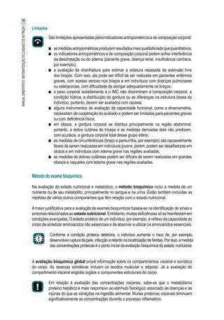 Método do exame bioquímico
Na avaliação do estado nutricional e metabólico, o método bioquímico inclui a medida de um
nutriente ou de seu metabólito, principalmente no sangue e na urina. Estão também incluídas as
medidas de vários outros componentes que têm relação com o estado nutricional.
Amaior justificativa para a avaliação de exames bioquímicos baseia-se na identificação de sinais e
sintomas relacionados ao estado nutricional. Entretanto, muitas deficiências só se manifestam em
condições avançadas. O estado proteico de um indivíduo, por exemplo, é reflexo da capacidade do
corpo de sintetizar aminoácidos não essenciais e de absorver e utilizar os aminoácidos essenciais.
Conforme a condição proteica deteriora, o indivíduo aumenta o risco de, por exemplo,
desenvolver ruptura da pele, infecção e retardo na cicatrização de feridas. Por isso, a medida
das concentrações proteicas é o ponto inicial da avaliação bioquímica do estado nutricional.
A avaliação bioquímica global provê informação sobre os compartimentos visceral e somático
do corpo. As reservas somáticas incluem os tecidos muscular e adiposo. Já a avaliação do
compartimento visceral engloba órgãos e componentes estruturais do corpo.
Em relação à avaliação das concentrações viscerais, sabe-se que o metabolismo
proteico hepático é mais responsivo ao estímulo fisiológico associado às doenças e às
injúrias do que as variações na ingestão alimentar. Muitas proteínas viscerais diminuem
significativamente as concentrações durante o processo inflamatório.
36
MANUALORIENTATIVO:SISTEMATIZAÇÃODOCUIDADODENUTRIÇÃO
Sãolimitaçõesapresentadaspelosindicadoresantropométricosedecomposiçãocorporal:
■■ asmedidasantropométricasproduzemresultadosmaisqualitativosdoquequantitativos;
■■ os indicadores antropométricos e de composição corporal podem sofrer interferência
da desidratação ou do edema (paciente grave, doença renal, insuficiência cardíaca,
por exemplo);
■■ a avaliação da chanfradura para estimar a estatura necessita da extensão livre
dos braços. Com isso, ela pode ser difícil de ser realizada em pacientes enfermos
graves, com acesso venoso nos braços e em indivíduos com doenças pulmonares
ou osteoporose, com dificuldade de alongar adequadamente os braços;
■■ o peso corporal isoladamente e o IMC não discriminam a composição corporal, a
condição hídrica, a distribuição da gordura ou as diferenças na estrutura óssea do
indivíduo; portanto, devem ser avaliados com cautela;
■■ alguns instrumentos de avaliação de capacidade funcional, como a dinamometria,
necessitam de cooperação do avaliado e podem ser limitados para pacientes graves
ou com deficiência física;
■■ em idosos, a gordura corporal se distribui principalmente na região abdominal;
portanto, a dobra cutânea do tríceps e as medidas derivadas dela não predizem,
com acurácia, a gordura corporal total desse grupo etário;
■■ as medidas de circunferências (braço e panturrilha, por exemplo) são razoavelmente
fáceis de serem realizadas em indivíduos jovens; porém, podem ser desafiadoras em
idosos e em indivíduos com edema grave nas regiões avaliadas;
■■ as medidas de dobras cutâneas podem ser difíceis de serem realizadas em grandes
obesos e naqueles com edema grave nas regiões avaliadas.
Limitações
 