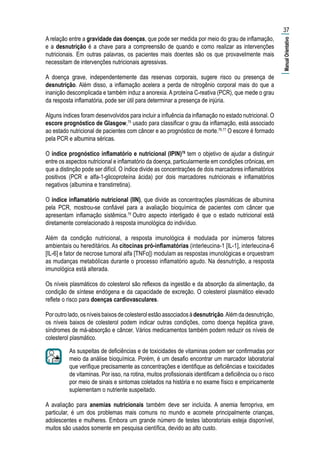 A relação entre a gravidade das doenças, que pode ser medida por meio do grau de inflamação,
e a desnutrição é a chave para a compreensão de quando e como realizar as intervenções
nutricionais. Em outras palavras, os pacientes mais doentes são os que provavelmente mais
necessitam de intervenções nutricionais agressivas.
A doença grave, independentemente das reservas corporais, sugere risco ou presença de
desnutrição. Além disso, a inflamação acelera a perda de nitrogênio corporal mais do que a
inanição descomplicada e também induz a anorexia. A proteína C-reativa (PCR), que mede o grau
da resposta inflamatória, pode ser útil para determinar a presença de injúria.
Alguns índices foram desenvolvidos para incluir a influência da inflamação no estado nutricional. O
escore prognóstico de Glasgow,75
usado para classificar o grau da inflamação, está associado
ao estado nutricional de pacientes com câncer e ao prognóstico de morte.76,77
O escore é formado
pela PCR e albumina séricas.
O índice prognóstico inflamatório e nutricional (IPIN)78
tem o objetivo de ajudar a distinguir
entre os aspectos nutricional e inflamatório da doença, particularmente em condições crônicas, em
que a distinção pode ser difícil. O índice divide as concentrações de dois marcadores inflamatórios
positivos (PCR e alfa-1-glicoproteína ácida) por dois marcadores nutricionais e inflamatórios
negativos (albumina e transtirretina).
O índice inflamatório nutricional (IIN), que divide as concentrações plasmáticas de albumina
pela PCR, mostrou-se confiável para a avaliação bioquímica de pacientes com câncer que
apresentam inflamação sistêmica.79
Outro aspecto interligado é que o estado nutricional está
diretamente correlacionado à resposta imunológica do indivíduo.
Além da condição nutricional, a resposta imunológica é modulada por inúmeros fatores
ambientais ou hereditários. As citocinas pró-inflamatórias (interleucina-1 [IL-1], interleucina-6
[IL-6] e fator de necrose tumoral alfa [TNFα]) modulam as respostas imunológicas e orquestram
as mudanças metabólicas durante o processo inflamatório agudo. Na desnutrição, a resposta
imunológica está alterada.
Os níveis plasmáticos do colesterol são reflexos da ingestão e da absorção da alimentação, da
condição de síntese endógena e da capacidade de excreção. O colesterol plasmático elevado
reflete o risco para doenças cardiovasculares.
Poroutrolado,osníveisbaixosdecolesterolestãoassociadosàdesnutrição.Alémdadesnutrição,
os níveis baixos de colesterol podem indicar outras condições, como doença hepática grave,
síndromes de má-absorção e câncer. Vários medicamentos também podem reduzir os níveis de
colesterol plasmático.
As suspeitas de deficiências e de toxicidades de vitaminas podem ser confirmadas por
meio da análise bioquímica. Porém, é um desafio encontrar um marcador laboratorial
que verifique precisamente as concentrações e identifique as deficiências e toxicidades
de vitaminas. Por isso, na rotina, muitos profissionais identificam a deficiência ou o risco
por meio de sinais e sintomas coletados na história e no exame físico e empiricamente
suplementam o nutriente suspeitado.
A avaliação para anemias nutricionais também deve ser incluída. A anemia ferropriva, em
particular, é um dos problemas mais comuns no mundo e acomete principalmente crianças,
adolescentes e mulheres. Embora um grande número de testes laboratoriais esteja disponível,
muitos são usados somente em pesquisa científica, devido ao alto custo.
37
|ManualOrientativo|
 