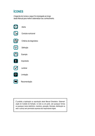 ÍCONES
Alerta
Importante
Lembrar
Recomendação
Exemplo
Limitação
Conduta nutricional
Critérios de diagnóstico
Definição
A legenda de ícones a seguir foi empregada ao longo
deste Manual para melhor sistematizar seu conhecimento.
É proibida a duplicação ou reprodução deste Manual Orientativo: Sistemati-
zação do Cuidado de Nutrição, no todo ou em parte, sob quaisquer formas
ou quaisquer meios (eletrônico, mecânico, gravação, fotocópia, distribuição na
web e outros) sem permissão expressa dos responsáveis legais.
 