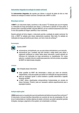 Instrumentos integrados de avaliação do estado nutricional
Os instrumentos integrados são aqueles que utilizam o conjunto de dados de dois ou mais
métodos de avaliação do estado nutricional. Exemplos são a MAN®
e a SGA.
Miniavaliação nutricional
A MAN®
é um instrumento rápido, econômico e não invasivo.82
É indicada para uso em hospitais
ou instituições de longa permanência para idosos. O instrumento é aplicado em duas partes. A
primeira parte é chamada de MAN®
reduzida (MNA-SF, de mini nutritional assessment short form)
e inclui seis questões de triagem (identifica o risco nutricional).
Quando aplicado de forma integral, o instrumento permite a avaliação do estado nutricional. No
início, a MAN®
foi validada para idosos relativamente saudáveis. Mais tarde, foi validada em
instituições de longa permanência para idosos, com bons níveis de confiança.83
Recomendações
Quanto à MAN®
:
■■ recomenda-se, principalmente, seu uso para idosos ambulatoriais ou em domicílio;
■■ recomenda-se que o avaliador seja bem treinado e esteja atento para utilizar o
julgamento profissional ao coletar dados desse instrumento, quando aplicado em
indivíduos em instituições de longa permanência ou hospitalizados. Em outras
palavras, o avaliador deve ter cuidado para preencher, de forma correta, as questões
da MAN®
em determinadas situações.
Limitações
São limitações desse instrumento:
■■ várias questões da MAN®
são direcionadas a idosos que vivem em domicílio,
independentes, e não para aqueles que residem em instituições de longa permanência;
■■ pode ser necessário ajustar à cultura brasileira a questão relacionada à ingestão
alimentar da MAN®
;
■■ a MAN®
utilizou classificações antropométricas fundamentadas em amostra de
idosos franceses. Portanto, pode ser necessário validá-la especificamente para a
população brasileira.
Avaliação subjetiva global
ASGAbaseia-seemumquestionárioqueincluiparâmetrosdahistóriaedoexamefísiconutricional.84
O instrumento é útil para identificar desnutridos com aumento de risco de complicações. Em vez
de ser fundamentada em medidas objetivas do estado nutricional, que podem apresentar grandes
limitações, emprega o julgamento clínico global, com simplicidade e confiança.
41
|ManualOrientativo|
 