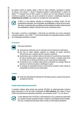 Um grande número de estudos validou a SGA em vários ambientes, populações e estados
de doença, como idosos,85-87
câncer,88
transplante hepático,89
gastrenterologia90
e adultos em
diálise.91-93
O resultado final da SGA é global e é definido sem que haja somatória de pesos
numéricos e explícitos. Ou seja, em vez da somatória de números, a classificação depende da
subjetividade do avaliador, que combina os resultados dos vários elementos.
A SGA é um dos melhores exemplos de combinação de métodos clínicos. Ela tem
característicasimportantes,comosimplicidade,reprodutibilidadeeofatodenãoserinvasiva.
Além disso, sua precisão sobre as medidas puramente objetivas do estado nutricional já está
bem estabelecida e validada.ASGAtem alto nível de concordância clínica.14
Para ajudar a aumentar a sensibilidade, a SGA pode ser combinada com outros indicadores
nutricionais objetivos, como o IMC.94-96
O instrumento também tem capacidade preditora confiável
de complicações associadas à nutrição.97
Recomendações
Para esse instrumento:
■■ recomenda-se a SGA para uso em ambientes clínicos tradicionais e alternativos;
■■ pelo fato de utilizar métodos subjetivos de avaliação do estado nutricional,
recomenda-se que o avaliador seja bem treinado e experiente;
■■ recomenda-se que o avaliador realize a entrevista com o paciente e/ou responsável.
No caso de paciente grave, incapaz de fornecer a história, o avaliador pode entrar
em contato com os membros da família ou com outras pessoas relacionadas;
■■ recomenda-se que o avaliador esteja atento às alterações da condição hídrica do
paciente no momento de avaliar a modificação no peso;
■■ na avaliação da capacidade funcional, recomenda-se considerar outras causas de
incapacidade funcional que não a desnutrição.
Limitações
■■ Pode haver dificuldade de obtenção de informações quando o paciente não está em
condições de informar.
Avaliação subjetiva global gerada pelo paciente
A avaliação subjetiva global gerada pelo paciente (PG-SGA, de patient-generated subjective
global assessment) é uma das várias modificações da SGA tradicional. Seu objetivo é tornar
a SGA mais aplicável para populações específicas, como pacientes renais91-93
ou com câncer.88
A maior diferença entre a PG-SGA e a SGA tradicional é que o paciente fica responsável
por completar as quatro questões da história. O objetivo é a participação direta do avaliado.
Com isso, o profissional pode utilizar melhor o tempo na intervenção de problemas.
42
MANUALORIENTATIVO:SISTEMATIZAÇÃODOCUIDADODENUTRIÇÃO
 