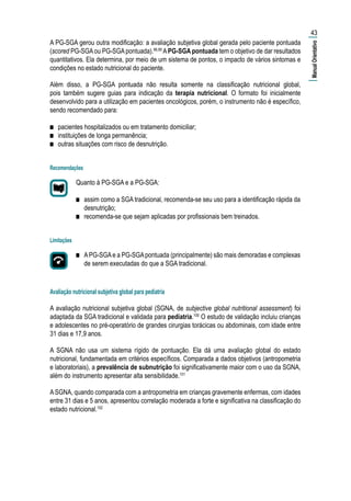 A PG-SGA gerou outra modificação: a avaliação subjetiva global gerada pelo paciente pontuada
(scored PG-SGAou PG-SGApontuada).98,99
APG-SGA pontuada tem o objetivo de dar resultados
quantitativos. Ela determina, por meio de um sistema de pontos, o impacto de vários sintomas e
condições no estado nutricional do paciente.
Além disso, a PG-SGA pontuada não resulta somente na classificação nutricional global,
pois também sugere guias para indicação da terapia nutricional. O formato foi inicialmente
desenvolvido para a utilização em pacientes oncológicos, porém, o instrumento não é específico,
sendo recomendado para:
■■ pacientes hospitalizados ou em tratamento domiciliar;
■■ instituições de longa permanência;
■■ outras situações com risco de desnutrição.
Recomendações
Quanto à PG-SGA e a PG-SGA:
■■ assim como a SGA tradicional, recomenda-se seu uso para a identificação rápida da
desnutrição;
■■ recomenda-se que sejam aplicadas por profissionais bem treinados.
Limitações
■■ APG-SGAe a PG-SGApontuada (principalmente) são mais demoradas e complexas
de serem executadas do que a SGA tradicional.
Avaliação nutricional subjetiva global para pediatria
A avaliação nutricional subjetiva global (SGNA, de subjective global nutritional assessment) foi
adaptada da SGA tradicional e validada para pediatria.100
O estudo de validação incluiu crianças
e adolescentes no pré-operatório de grandes cirurgias torácicas ou abdominais, com idade entre
31 dias e 17,9 anos.
A SGNA não usa um sistema rígido de pontuação. Ela dá uma avaliação global do estado
nutricional, fundamentada em critérios específicos. Comparada a dados objetivos (antropometria
e laboratoriais), a prevalência de subnutrição foi significativamente maior com o uso da SGNA,
além do instrumento apresentar alta sensibilidade.101
ASGNA, quando comparada com a antropometria em crianças gravemente enfermas, com idades
entre 31 dias e 5 anos, apresentou correlação moderada a forte e significativa na classificação do
estado nutricional.102
43
|ManualOrientativo|
 