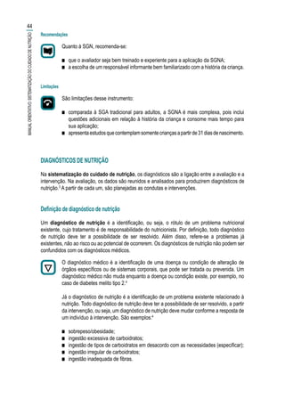 Recomendações
Quanto à SGN, recomenda-se:
■■ que o avaliador seja bem treinado e experiente para a aplicação da SGNA;
■■ a escolha de um responsável informante bem familiarizado com a história da criança.
Limitações
São limitações desse instrumento:
■■ comparada à SGA tradicional para adultos, a SGNA é mais complexa, pois inclui
questões adicionais em relação à história da criança e consome mais tempo para
sua aplicação;
■■ apresentaestudosquecontemplamsomentecriançasapartirde31diasdenascimento.
DIAGNÓSTICOS DE NUTRIÇÃO
Na sistematização do cuidado de nutrição, os diagnósticos são a ligação entre a avaliação e a
intervenção. Na avaliação, os dados são reunidos e analisados para produzirem diagnósticos de
nutrição.3
A partir de cada um, são planejadas as condutas e intervenções.
Definição de diagnóstico de nutrição
Um diagnóstico de nutrição é a identificação, ou seja, o rótulo de um problema nutricional
existente, cujo tratamento é de responsabilidade do nutricionista. Por definição, todo diagnóstico
de nutrição deve ter a possibilidade de ser resolvido. Além disso, refere-se a problemas já
existentes, não ao risco ou ao potencial de ocorrerem. Os diagnósticos de nutrição não podem ser
confundidos com os diagnósticos médicos.
O diagnóstico médico é a identificação de uma doença ou condição de alteração de
órgãos específicos ou de sistemas corporais, que pode ser tratada ou prevenida. Um
diagnóstico médico não muda enquanto a doença ou condição existe, por exemplo, no
caso de diabetes melito tipo 2.4
Já o diagnóstico de nutrição é a identificação de um problema existente relacionado à
nutrição. Todo diagnóstico de nutrição deve ter a possibilidade de ser resolvido, a partir
da intervenção, ou seja, um diagnóstico de nutrição deve mudar conforme a resposta de
um indivíduo à intervenção. São exemplos:4
■■ sobrepeso/obesidade;
■■ ingestão excessiva de carboidratos;
■■ ingestão de tipos de carboidratos em desacordo com as necessidades (especificar);
■■ ingestão irregular de carboidratos;
■■ ingestão inadequada de fibras.
44
MANUALORIENTATIVO:SISTEMATIZAÇÃODOCUIDADODENUTRIÇÃO
 