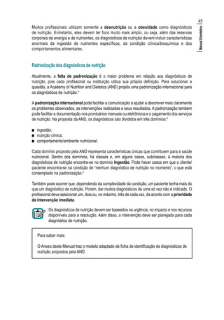 Muitos profissionais utilizam somente a desnutrição ou a obesidade como diagnósticos
de nutrição. Entretanto, eles devem ter foco muito mais amplo, ou seja, além das reservas
corporais de energia e de nutrientes, os diagnósticos de nutrição devem incluir características
anormais da ingestão de nutrientes específicos, da condição clínica/bioquímica e dos
comportamentos alimentares.
Padronização dos diagnósticos de nutrição
Atualmente, a falta de padronização é o maior problema em relação aos diagnósticos de
nutrição, pois cada profissional ou instituição utiliza sua própria definição. Para solucionar a
questão, a Academy of Nutrition and Dietetics (AND) propôs uma padronização internacional para
os diagnósticos de nutrição.4
Apadronização internacional pode facilitar a comunicação e ajudar a descrever mais claramente
os problemas observados, as intervenções realizadas e seus resultados. A padronização também
pode facilitar a documentação nos prontuários manuais ou eletrônicos e o pagamento dos serviços
de nutrição. Na proposta da AND, os diagnósticos são divididos em três domínios:4
■■ ingestão;
■■ nutrição clínica;
■■ comportamento/ambiente nutricional.
Cada domínio proposto pela AND representa características únicas que contribuem para a saúde
nutricional. Dentro dos domínios, há classes e, em alguns casos, subclasses. A maioria dos
diagnósticos de nutrição encontra-se no domínio Ingestão. Pode haver casos em que o cliente/
paciente encontra-se na condição de “nenhum diagnóstico de nutrição no momento”, o que está
contemplado na padronização.4
Também pode ocorrer que, dependendo da complexidade da condição, um paciente tenha mais do
que um diagnóstico de nutrição. Porém, dar muitos diagnósticos de uma só vez não é indicado. O
profissional deve selecionar um, dois ou, no máximo, três de cada vez, de acordo com a prioridade
de intervenção imediata.
Os diagnósticos de nutrição devem ser baseados na urgência, no impacto e nos recursos
disponíveis para a resolução. Além disso, a intervenção deve ser planejada para cada
diagnóstico de nutrição.
Para saber mais:
O Anexo deste Manual traz o modelo adaptado de ficha de identificação de diagnósticos de
nutrição propostos pela AND.
45
|ManualOrientativo|
 