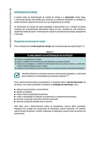 INTERVENÇÃO DE NUTRIÇÃO
A próxima etapa da sistematização do cuidado de nutrição é a intervenção. Nessa etapa,
o nutricionista planeja intervenções para solucionar os problemas detectados na avaliação do
estado nutricional e descritos de acordo com o(s) diagnóstico(s) de nutrição.
As intervenções de nutrição são ações planejadas e desenvolvidas com a intenção de realizar
mudanças em comportamentos relacionados, fatores de risco, condições do meio ambiente e
aspectos do estado de saúde.4
Aintervenção de nutrição é composta de duas etapas: planejamento
e execução.
Planejamento da intervenção de nutrição
Para o planejamento da intervenção de nutrição, são necessárias algumas ações (Quadro 11).
Quadro 11
PLANEJAMENTO DA INTERVENÇÃO DE NUTRIÇÃO
■■ Priorizar os diagnósticos de nutrição.
■■ Definir os objetivos da intervenção para cada diagnóstico de nutrição priorizado.
■■ Selecionar as estratégias e os métodos de intervenção/conduta (na conduta nutricional, o nutricionista
tomará a decisão dietoterápica para o cliente).
■■ Adequar as recomendações conforme as diretrizes e os consensos nacionais e internacionais atualizados.
Na falta de diretrizes e consensos nacionais e internacionais atualizados, o nutricionista
deve considerar as recomendações para pessoas saudáveis.53-59
Para o desenvolvimento prático do planejamento, é necessário definir o tipo de intervenção (via
de acesso: oral, enteral, parenteral) e considerar os conteúdos da intervenção, como:
■■ adequar macronutrientes e micronutrientes;
■■ planejar as refeições;
■■ utilizar a lista de substituição de alimentos;
■■ avaliar a necessidade de indicação de suplementos e complementos alimentares;
■■ promover a educação nutricional e alimentar continuada;
■■ estimular a prática de atividade física e exercício.
Além disso, para o desenvolvimento prático do planejamento, deve-se definir quantidade,
frequência e/ou duração dos componentes da intervenção, quando necessário. Por exemplo,
quanto fornecer de alimento, nutriente, suplemento ou fitoterápico; quantas vezes na semana; por
quanto tempo.
46
MANUALORIENTATIVO:SISTEMATIZAÇÃODOCUIDADODENUTRIÇÃO
 
