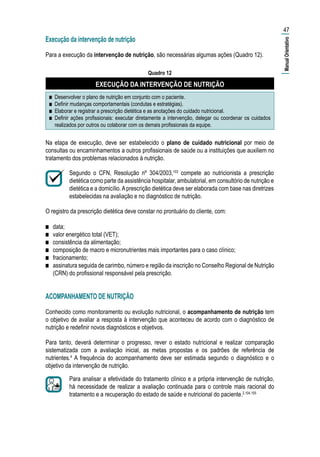 Execução da intervenção de nutrição
Para a execução da intervenção de nutrição, são necessárias algumas ações (Quadro 12).
Quadro 12
EXECUÇÃO DA INTERVENÇÃO DE NUTRIÇÃO
■■ Desenvolver o plano de nutrição em conjunto com o paciente.
■■ Definir mudanças comportamentais (condutas e estratégias).
■■ Elaborar e registrar a prescrição dietética e as anotações do cuidado nutricional.
■■ Definir ações profissionais: executar diretamente a intervenção, delegar ou coordenar os cuidados
realizados por outros ou colaborar com os demais profissionais da equipe.
Na etapa de execução, deve ser estabelecido o plano de cuidado nutricional por meio de
consultas ou encaminhamentos a outros profissionais de saúde ou a instituições que auxiliem no
tratamento dos problemas relacionados à nutrição.
Segundo o CFN, Resolução nº 304/2003,103
compete ao nutricionista a prescrição
dietética como parte da assistência hospitalar, ambulatorial, em consultório de nutrição e
dietética e a domicílio.Aprescrição dietética deve ser elaborada com base nas diretrizes
estabelecidas na avaliação e no diagnóstico de nutrição.
O registro da prescrição dietética deve constar no prontuário do cliente, com:
■■ data;
■■ valor energético total (VET);
■■ consistência da alimentação;
■■ composição de macro e micronutrientes mais importantes para o caso clínico;
■■ fracionamento;
■■ assinatura seguida de carimbo, número e região da inscrição no Conselho Regional de Nutrição
(CRN) do profissional responsável pela prescrição.
ACOMPANHAMENTO DE NUTRIÇÃO
Conhecido como monitoramento ou evolução nutricional, o acompanhamento de nutrição tem
o objetivo de avaliar a resposta à intervenção que aconteceu de acordo com o diagnóstico de
nutrição e redefinir novos diagnósticos e objetivos.
Para tanto, deverá determinar o progresso, rever o estado nutricional e realizar comparação
sistematizada com a avaliação inicial, as metas propostas e os padrões de referência de
nutrientes.4
A frequência do acompanhamento deve ser estimada segundo o diagnóstico e o
objetivo da intervenção de nutrição.
Para analisar a efetividade do tratamento clínico e a própria intervenção de nutrição,
há necessidade de realizar a avaliação continuada para o controle mais racional do
tratamento e a recuperação do estado de saúde e nutricional do paciente.2,104,105
47
|ManualOrientativo|
 