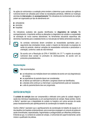 As ações do nutricionista e a avaliação prévia tendem a determinar quais variáveis de vigilância
nutricional devem ser utilizadas para nortear as reavaliações periódicas, refletindo as mudanças
advindas da intervenção e do acompanhamento.4
Os indicadores de monitoramento de nutrição
podem ser organizados por tipo de atendimento em:
■■ ambulatorial;
■■ domiciliar;
■■ hospitalar.
Os indicadores avaliados são aqueles identificados no diagnóstico de nutrição. No
acompanhamento, é importante verificar as alterações no diagnóstico de nutrição e a necessidade
de solicitação de novos exames laboratoriais. As ferramentas educativas específicas são
elementos importantes para o estabelecimento e a manutenção de hábitos alimentares saudáveis.
As condutas nutricionais devem considerar as necessidades apontadas para o
seguimento das orientações iniciais, avaliar o impacto da intervenção no progresso da
saúde do paciente, observar variações de necessidades nutricionais e personalizar a
orientação, conforme o estilo de vida individual.
De acordo com a Resolução do CFN nº 304/2003, Art. 5º,103
o registro da evolução
nutricional deve constar no prontuário do cliente-paciente, de acordo com os
protocolos preestabelecidos.
Recomendações
São recomendações:
■■ os indicadores e as medições devem ser avaliados de acordo com o(s) diagnóstico(s)
de nutrição;
■■ as expectativas do paciente devem ser consideradas;
■■ os fatores que estimulam ou dificultam o progresso devem ser identificados;
■■ a decisão entre continuar ou interromper o acompanhamento pode ser necessária;
■■ a alta do paciente/cliente deve ser programada.
GESTÃO EM NUTRIÇÃO
O cuidado de nutrição deve ser compreendido e efetivado como parte do cuidado integral à
saúde dos indivíduos hospitalizados ou em acompanhamento de nutrição. Nesse sentido, Cecílio
e Merhy11
apontam que a integralidade do cuidado no hospital e em outros serviços de saúde
passa necessariamente pelo aperfeiçoamento da coordenação do trabalho de equipe.
Cecílio e Merhy11
assinalam que o aperfeiçoamento da coordenação do trabalho de equipe é um
dos desafios nos hospitais contemporâneos, pois os serviços congregam um conjunto de ações em
saúde diversificadas, especializadas, fragmentadas e protagonizadas por diferentes profissionais.
Entende-se que, no contexto do cuidado de nutrição, o nutricionista tem papel fundamental, sendo
indutor e qualificador de práticas.
48
MANUALORIENTATIVO:SISTEMATIZAÇÃODOCUIDADODENUTRIÇÃO
 