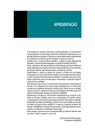 A diversidade de métodos referentes à operacionalização e ao atendimento
nutricional efetivo na área clínica no Brasil tem interferido no planejamento e na
atenção dietética ao paciente. É fato que as rotinas diferenciadas estabelecidas
em unidades de saúde têm gerado limitações à prática profissional.
Contribuir para a mudança dessa realidade é o objetivo principal deste Manual
Orientativo, que trata da Sistematização do Cuidado de Nutrição (SICNUT).
Assim, pretende-se oferecer direção ao nutricionista para que esse profissional
possa sistematizar seu trabalho e priorizar o paciente/cliente que mais necessita
de atenção dietética, padronizando ações e otimizando recursos.
Didaticamente, o plano do cuidado de nutrição foi dividido em oito etapas
entrelaçadas, em que as duas últimas (gestão e comunicação) são transversais
a todas as demais. Buscamos destacar desafios e limitações próprios de cada
etapa e esperamos que as dúvidas sejam minimizadas e a atenção integral à
saúde se torne realidade.
Este Manual é mais do que uma ferramenta importante para o profissional da
Nutrição. É a realização de um sonho antigo acalentado por um nutricionista
inquieto com a realidade profissional na área clínica. Deixou de ser um projeto
e ganhou vida com o apoio de muitos que compartilharam do mesmo ideal, em
especial da Associação Brasileira de Nutrição (ASBRAN).
Agradecemos à equipe de colaboradores especialistas que, de Norte a Sul,
atuam em clínicas, hospitais, home care, universidades. Foi também valiosa
a colaboração de técnicos da Coordenação Geral de Alimentação e Nutrição
do Ministério da Saúde (CGAN/MS), a parceria com a Associação de Nutrição
do Estado do Espírito Santo (ANEES) e o apoio do Congresso Brasileiro de
Nutrição (CONBRAN) e daArtmed Panamericana.Todos disponibilizaram seus
talentos e acreditaram na viabilidade desse projeto.
Nosso desejo é que ele se torne importante aliado na tarefa de atender cada
vez mais e melhor o paciente no dia a dia.
Marcia Samia Pinheiro Fidelix
Presidente da ASBRAN
apresentação
 