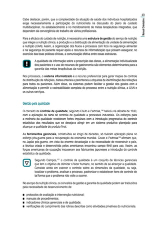 Cabe destacar, porém, que a complexidade da situação de saúde dos indivíduos hospitalizados
exige necessariamente a participação do nutricionista na discussão do plano de cuidado
multidisciplinar, no estabelecimento e no monitoramento de metas terapêuticas integradas, que
dependem da convergência do trabalho de vários profissionais.
Para a eficácia do cuidado de nutrição, é necessária uma estrutura de gestão do serviço de nutrição
que integre a nutrição clínica, a produção e a distribuição da alimentação da unidade de alimentação
e nutrição (UAN). Assim, a organização dos fluxos e processos com foco na segurança alimentar
e na segurança do paciente requer apoio e recursos de informatização que possam assegurar, no
exercício das boas práticas clínicas, a comunicação efetiva entre essas estruturas.
A qualidade da informação sobre a prescrição das dietas, a alimentação individualizada
dos pacientes e o uso de recursos de gastronomia são elementos determinantes para a
garantia das metas terapêuticas da nutrição.
Nos processos, o sistema informatizado é o recurso preferencial para gerar mapas de controle
de distribuição de refeições, dietas enterais e parenterais e etiquetas de identificação das refeições
para todos os pacientes. Além disso, os sistemas podem facilitar a gestão dos gastos com a
alimentação e permitir a rastreabilidade completa do processo entre a nutrição clínica, a UAN e
os outros serviços.
Gestão pela qualidade
O conceito de controle de qualidade, segundo Couto e Pedrosa,106
nasceu na década de 1930,
com a aplicação da carta de controle de qualidade a processos industriais. Os esforços para
a melhoria da qualidade receberam fortes impulsos com a introdução progressiva do controle
estatístico dos resultados que se desejava atingir em um sistema produtivo planejado para
alcançar a qualidade do produto final.
As ferramentas gerenciais, construídas ao longo de décadas, só tiveram aplicação plena no
esforço pós-guerra para a recuperação da economia mundial. Couto e Pedrosa106
afirmam que,
no Japão pós-guerra, em vista da enorme devastação e da necessidade de reconstruir o país,
a técnica criada e desenvolvida pelos americanos encontrou campo fértil para uso. Assim, as
forças americanas de ocupação impuseram aos fabricantes japoneses a introdução do controle
estatístico de qualidade.
Segundo Campos,107
o controle da qualidade é um conjunto de técnicas gerenciais
que tem o objetivo de otimizar o fazer humano, no sentido de se alcançar a qualidade.
Consiste ainda em exercer o controle sobre as dimensões da qualidade, ou seja,
localizar o problema, analisar o processo, padronizar e estabelecer itens de controle de
tal forma que o problema não volte a ocorrer.
No escopo da nutrição clínica, os conceitos de gestão e garantia da qualidade podem ser traduzidos
pela necessidade de desenvolvimento de:
■■ protocolos de avaliação e intervenção nutricional;
■■ manuais de procedimentos;
■■ indicadores clínicos gerenciais e de qualidade;
■■ verificações do cumprimento das rotinas descritas como atividades privativas do nutricionista.
49
|ManualOrientativo|
 