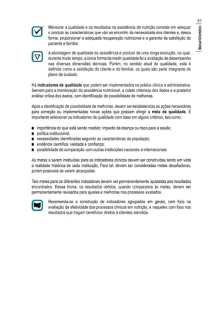 Mensurar a qualidade e os resultados na assistência de nutrição consiste em adequar
o produto às características que vão ao encontro da necessidade dos clientes e, dessa
forma, proporcionar a adequada recuperação nutricional e a garantia da satisfação do
paciente e familiar.
A abordagem de qualidade da assistência é produto de uma longa evolução, na qual,
durante muito tempo, a única forma de medir qualidade foi a avaliação de desempenho
nas diversas dimensões técnicas. Porém, no sentido atual de qualidade, esta é
definida como a satisfação do cliente e do familiar, os quais são parte integrante do
plano de cuidado.
Há indicadores de qualidade que podem ser implementados na prática clínica e administrativa.
Servem para a monitoração da assistência nutricional, a coleta criteriosa dos dados e a posterior
análise crítica dos dados, com identificação de possibilidade de melhorias.
Após a identificação de possibilidade de melhorias, devem ser estabelecidas as ações necessárias
para correção ou implementadas novas ações que possam atingir a meta da qualidade. É
importante selecionar os indicadores de qualidade com base em alguns critérios, tais como:
■■ importância do que está sendo medido: impacto da doença ou risco para a saúde;
■■ política institucional;
■■ necessidades identificadas segundo as características da população;
■■ evidência científica: validade e confiança;
■■ possibilidade de comparação com outras instituições nacionais e internacionais.
As metas a serem instituídas para os indicadores clínicos devem ser construídas tendo em vista
a realidade histórica de cada instituição. Para tal, devem ser consideradas metas desafiadoras,
porém possíveis de serem alcançadas.
Tais metas para os diferentes indicadores devem ser permanentemente ajustadas aos resultados
encontrados. Dessa forma, os resultados obtidos, quando comparados às metas, devem ser
permanentemente revisados para ajustes e melhorias nos processos avaliados.
Recomenda-se a construção de indicadores agrupados em gerais, com foco na
avaliação da efetividade dos processos clínicos em nutrição, e naqueles com foco nos
resultados que tragam benefícios diretos à clientela atendida.
51
|ManualOrientativo|
 