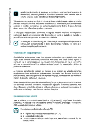 A padronização do estilo de anotações no prontuário é uma importante ferramenta de
comunicação, pois alcança todos os profissionais envolvidos com o paciente, além de
ser uma exigência para o respaldo legal do trabalho profissional.
Vale salientar que o paciente tem direito à informação do seu estado de saúde e sobre os cuidados
prestados no hospital, em nível ambulatorial ou domiciliar. As anotações de prontuário devem ser
passíveis de revisão e compreensão por qualquer outro profissional da área de saúde. Por isso,
devem ser sucintas, informativas, precisas e completas.
As anotações desorganizadas, superficiais ou ilegíveis refletem descrédito na competência
profissional. Quando um profissional não documenta por escrito o cuidado de nutrição no
prontuário, considera-se que nunca tenha atendido o paciente.
As anotações no prontuário seguem a padronização da descrição dos diagnósticos de
nutrição, com complementação de dados da intervenção realizada, dos planos e de
qualquer outra informação pertinente.
Considerações sobre anotações no prontuário
O nutricionista, ao transcrever frases, deve escrever exatamente o que o paciente disse, entre
aspas, e usar somente abreviações padronizadas. Além disso, deve utilizar o estilo objetivo na
escrita, em vez de pronomes pessoais (eu, nós, para mim). Por exemplo, em vez de escrever “eu
acho que as necessidades calóricas estão aumentadas”, preferir “as necessidades calóricas do
paciente estão elevadas”.
As regras de gramática não precisam ser rigorosas e não precisam ser utilizadas sentenças
completas quando os pensamentos estão expressos de maneira clara. Para ser arquivada no
prontuário físico, cada anotação deve ser impressa em papel, carimbada com as credenciais
(número do conselho profissional) e assinada.
Devemserregistradasnoprontuáriosomenteinformaçõesquefaçampartedocuidadodopaciente.
Não devem ser transcritos comentários pessoais sobre o paciente ou membros da família. Além
disso, não devem ser incluídas críticas de cuidados anteriores, de anotações incompletas ou de
ausência de anotações por parte de outros membros da equipe.
Passos para documentação nutricional
Após a avaliação, o nutricionista deve identificar o(s) problema(s) (diagnósticos de nutrição)
prioritário(s). A anotação deve ser iniciada no formato P=problema, E=etiologia e I=indicadores
(PEI) para cada diagnóstico de nutrição.
Exemplo de anotação iniciada no formato PEI:
■■ P – ingestão insuficiente de energia estimada (IN-1.4);
■■ E – associada à má dentição;
■■ I – conforme evidenciada pelo relato do paciente, exame físico e perda de 3kg nos
últimos 2 meses.
54
MANUALORIENTATIVO:SISTEMATIZAÇÃODOCUIDADODENUTRIÇÃO
 