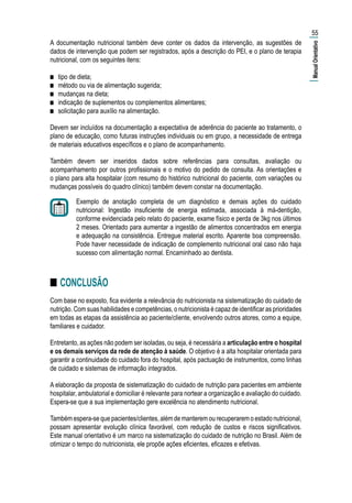 A documentação nutricional também deve conter os dados da intervenção, as sugestões de
dados de intervenção que podem ser registrados, após a descrição do PEI, e o plano de terapia
nutricional, com os seguintes itens:
■■ tipo de dieta;
■■ método ou via de alimentação sugerida;
■■ mudanças na dieta;
■■ indicação de suplementos ou complementos alimentares;
■■ solicitação para auxílio na alimentação.
Devem ser incluídos na documentação a expectativa de aderência do paciente ao tratamento, o
plano de educação, como futuras instruções individuais ou em grupo, a necessidade de entrega
de materiais educativos específicos e o plano de acompanhamento.
Também devem ser inseridos dados sobre referências para consultas, avaliação ou
acompanhamento por outros profissionais e o motivo do pedido de consulta. As orientações e
o plano para alta hospitalar (com resumo do histórico nutricional do paciente, com variações ou
mudanças possíveis do quadro clínico) também devem constar na documentação.
Exemplo de anotação completa de um diagnóstico e demais ações do cuidado
nutricional: Ingestão insuficiente de energia estimada, associada à má-dentição,
conforme evidenciada pelo relato do paciente, exame físico e perda de 3kg nos últimos
2 meses. Orientado para aumentar a ingestão de alimentos concentrados em energia
e adequação na consistência. Entregue material escrito. Aparente boa compreensão.
Pode haver necessidade de indicação de complemento nutricional oral caso não haja
sucesso com alimentação normal. Encaminhado ao dentista.
■■ CONCLUSÃO
Com base no exposto, fica evidente a relevância do nutricionista na sistematização do cuidado de
nutrição. Com suas habilidades e competências, o nutricionista é capaz de identificar as prioridades
em todas as etapas da assistência ao paciente/cliente, envolvendo outros atores, como a equipe,
familiares e cuidador.
Entretanto, as ações não podem ser isoladas, ou seja, é necessária a articulação entre o hospital
e os demais serviços da rede de atenção à saúde. O objetivo é a alta hospitalar orientada para
garantir a continuidade do cuidado fora do hospital, após pactuação de instrumentos, como linhas
de cuidado e sistemas de informação integrados.
A elaboração da proposta de sistematização do cuidado de nutrição para pacientes em ambiente
hospitalar, ambulatorial e domiciliar é relevante para nortear a organização e avaliação do cuidado.
Espera-se que a sua implementação gere excelência no atendimento nutricional.
Também espera-se que pacientes/clientes, além de manterem ou recuperarem o estado nutricional,
possam apresentar evolução clínica favorável, com redução de custos e riscos significativos.
Este manual orientativo é um marco na sistematização do cuidado de nutrição no Brasil. Além de
otimizar o tempo do nutricionista, ele propõe ações eficientes, eficazes e efetivas.
55
|ManualOrientativo|
 