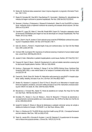 16.	 Detsky AS. Nutritional status assessment: does it improve diagnostic or prognostic information? Nutri-
tion. 1991;7:37-8.
17.	 Raslan M, Gonzales MC, Dias MCG, Paes-Barbosa FC, Cecconello I, Waitzberg DL. Aplicabilidade dos
métodos de triagem nutricional no paciente hospitalizado. Rev Nutr. 2008 Set-Out;21(5):553-61.
18.	 Sorensen J, Kondrup J, Prokopowicz J, Shiesser M, Krahenbuhl L, Meier R, et al. EuroOOPS: an interna-
tional, multicentre study to implement nutritional risk screening and evaluate clinical outcome. Clin Nutr.
2008 Jun;27(3):340-9.
19.	 Carvalho FC, Lopes CR, Vilela LC, Vieira MA, Rinaldi AEM, Crispim CA. Tradução e adaptação cultural
da ferramenta STRONGkids para triagem do risco de desnutrição em crianças hospitalizadas. Rev Paul
Pediatr. 2013;31(2):159-65.
20.	 Hulst J, Zwart H, Hop W, Joosten K. Dutch national survey to test the STRONGkids nutritional risk screen-
ing tool in hospitalized children. Clin Nutr. 2010 Feb;29(1):106-11.
21.	 Kyle UG, Genton L, Pichard C. Hospital length of stay and nutritional status. Curr Opin Clin Nutr Metab
Care. 2005 Jul;8(4):397-402.
22.	 Huhmann MB, Cunningham RS. Importance of nutritional screening in treatment of cancer-related weight
loss. Lancet Oncol. 2005 May;6(5):334-43.
23.	 Joosten K, Hulst J. Malnutrition in pediatric hospital patients: current issues. Nutrition. 2011 Feb;27(2):133-7.
24.	 Ferguson M, Capra S, Bauer J, Banks M. Development of a valid and reliable malnutrition screening tool
for adult acute hospital patients. Nutrition. 1999 Jun;15(6):458-64.
25.	 Kondrup J, Rasmussen HH, Hamberg O, Stanga Z; Ad Hoc ESPEN Working Group. Nutritional Risk
Screening (NRS 2002): a new method based on an analysis of controlled clinical trials. Clin Nutr. 2003
Jun;22(3):321-36.
26.	 Cawood AL, Elia M, Sharp SK, Stratton RJ. Malnutrition self-screening by using MUST in hospital outpa-
tients: validity, reliability, and ease of use. Am J Clin Nutr. 2012 Nov;96(5):1000-7.
27.	 Stratton RJ, Hackston A, Longmore D, Dixon R, Price S, Stroud M, et al. Malnutrition in hospital outpa-
tients and inpatients: prevalence, concurrent validity and ease of use of the ‘malnutrition universal screen-
ing tool’ (‘MUST’) for adults. Br J Nutr. 2004 Nov;92(5):799-808.
28.	 Maculevicius J, Fornasari MLL, Baxter YC. Níveis de assistência em nutrição. Rev Hosp Clin Fac Med
Univ Säo Paulo. 1994 Mar-Abr;49(2):79-81.
29.	 Dornelles CTL, Silveira C, Cruz LB, Refosco L, Simon M, Maraschin T. Protocolo de atendimento e
acompanhamento nutricional pediátrico por níveis assistenciais. Rev HCPA & Fac Med Univ Fed Rio Gd
do Sul. 2009;29(3):229-38.
30.	 Isosaki M, Cardoso E, Oliveira A. Manual de dietoterapia e avaliação nutricional: serviço de nutrição e
dietética do Instituto do Coração - HCFMUSP. 2. ed. São Paulo: Atheneu; 2009.
31.	 Ware J Jr, Sherbourne CD. The MOS 36-item short-form health survey (SF-36). I. Conceptual framework
and item selection. Med Care. 1992 Jun;30(6):473-83.
32.	 Taylor HL, Jacobs DR Jr, Schucker B, Knudsen J, Leon AS, Debacker G. A questionnaire for the assess-
ment of leisure time physical activities. J Chronic Dis. 1978;31(12):741-55.
57
|ManualOrientativo|
 