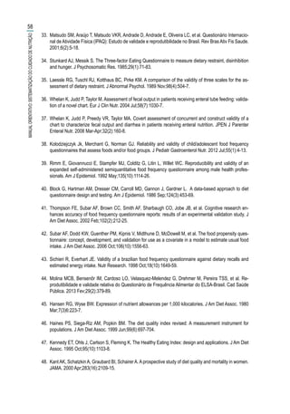 33.	 Matsudo SM, Araújo T, Matsudo VKR, Andrade D, Andrade E, Oliveira LC, et al. Questionário Internacio-
nal de Atividade Física (IPAQ): Estudo de validade e reprodutibilidade no Brasil. Rev Bras Ativ Fis Saude.
2001;6(2):5-18.
34.	 Stunkard AJ, Messik S. The Three-factor Eating Questionnaire to measure dietary restraint, disinhibition
and hunger. J Psychosomatic Res. 1985;29(1):71-83.
35.	 Laessle RG, Tuschl RJ, Kotthaus BC, Pirke KM. A comparison of the validity of three scales for the as-
sessment of dietary restraint. J Abnormal Psychol. 1989 Nov;98(4):504-7.
36.	 Whelan K, Judd P, Taylor M. Assessment of fecal output in patients receiving enteral tube feeding: valida-
tion of a novel chart. Eur J Clin Nutr. 2004 Jul;58(7):1030-7.
37.	 Whelan K, Judd P, Preedy VR, Taylor MA. Covert assessment of concurrent and construct validity of a
chart to characterize fecal output and diarrhea in patients receiving enteral nutrition. JPEN J Parenter
Enteral Nutr. 2008 Mar-Apr;32(2):160-8.
38.	 Kolodziejczyk Jk, Merchant G, Norman GJ. Reliability and validity of child/adolescent food frequency
questionnaires that assess foods and/or food groups. J Pediatr Gastroenterol Nutr. 2012 Jul;55(1):4-13.
39.	 Rimm E, Giovannucci E, Stampfer MJ, Colditz G, Litin L, Willet WC. Reproducibility and validity of an
expanded self-administered semiquantitative food frequency questionnaire among male health profes-
sionals. Am J Epidemiol. 1992 May;135(10):1114-26.
40.	 Block G, Hartman AM, Dresser CM, Carroll MD, Gannon J, Gardner L. A data-based approach to diet
questionnaire design and testing. Am J Epidemiol. 1986 Sep;124(3):453-69.
41.	 Thompson FE, Subar AF, Brown CC, Smith AF, Sharbaugh CO, Jobe JB, et al. Cognitive research en-
hances accuracy of food frequency questionnaire reports: results of an experimental validation study. J
Am Diet Assoc. 2002 Feb;102(2):212-25.
42.	 Subar AF, Dodd KW, Guenther PM, Kipnis V, Midthune D, McDowell M, et al. The food propensity ques-
tionnaire: concept, development, and validation for use as a covariate in a model to estimate usual food
intake. J Am Diet Assoc. 2006 Oct;106(10):1556-63.
43.	 Sichieri R, Everhart JE. Validity of a brazilian food frequency questionnaire against dietary recalls and
estimated energy intake. Nutr Research. 1998 Oct;18(10):1649-59.
44.	 Molina MCB, Bensenõr IM, Cardoso LO, Velasquez-Melendez G, Drehmer M, Pereira TSS, et al. Re-
produtibilidade e validade relativa do Questionário de Frequência Alimentar do ELSA-Brasil. Cad Saúde
Pública. 2013 Fev;29(2):379-89.
45.	 Hansen RG, Wyse BW. Expression of nutrient allowances per 1,000 kilocalories. J Am Diet Assoc. 1980
Mar;7(3)6:223-7.
46.	 Haines PS, Siega-Riz AM, Popkin BM. The diet quality index revised: A measurement instrument for
populations. J Am Diet Assoc. 1999 Jun;99(6):697-704.
47.	 Kennedy ET, Ohls J, Carlson S, Fleming K. The Healthy Eating Index: design and applications. J Am Diet
Assoc. 1995 Oct;95(10):1103-8.
48.	 Kant AK, Schatzkin A, Graubard BI, Schairer A. A prospective study of diet quality and mortality in women.
JAMA. 2000 Apr;283(16):2109-15.
58
MANUALORIENTATIVO:SISTEMATIZAÇÃODOCUIDADODENUTRIÇÃO
 