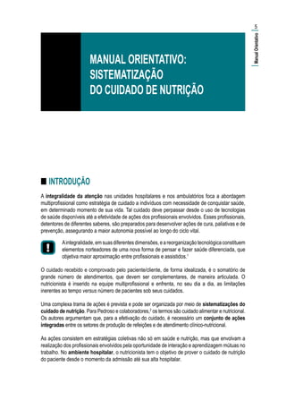■■ INTRODUÇÃO
A integralidade da atenção nas unidades hospitalares e nos ambulatórios foca a abordagem
multiprofissional como estratégia de cuidado a indivíduos com necessidade de conquistar saúde,
em determinado momento de sua vida. Tal cuidado deve perpassar desde o uso de tecnologias
de saúde disponíveis até a efetividade de ações dos profissionais envolvidos. Esses profissionais,
detentores de diferentes saberes, são preparados para desenvolver ações de cura, paliativas e de
prevenção, assegurando a maior autonomia possível ao longo do ciclo vital.
Aintegralidade,emsuasdiferentesdimensões,eareorganizaçãotecnológicaconstituem
elementos norteadores de uma nova forma de pensar e fazer saúde diferenciada, que
objetiva maior aproximação entre profissionais e assistidos.1
O cuidado recebido e comprovado pelo paciente/cliente, de forma idealizada, é o somatório de
grande número de atendimentos, que devem ser complementares, de maneira articulada. O
nutricionista é inserido na equipe multiprofissional e enfrenta, no seu dia a dia, as limitações
inerentes ao tempo versus número de pacientes sob seus cuidados.
Uma complexa trama de ações é prevista e pode ser organizada por meio de sistematizações do
cuidado de nutrição. Para Pedroso e colaboradores,2
os termos são cuidado alimentar e nutricional.
Os autores argumentam que, para a efetivação do cuidado, é necessário um conjunto de ações
integradas entre os setores de produção de refeições e de atendimento clínico-nutricional.
As ações consistem em estratégias coletivas não só em saúde e nutrição, mas que envolvam a
realização dos profissionais envolvidos pela oportunidade de interação e aprendizagem mútuas no
trabalho. No ambiente hospitalar, o nutricionista tem o objetivo de prover o cuidado de nutrição
do paciente desde o momento da admissão até sua alta hospitalar.
5
MANUAL ORIENTATIVO:
SISTEMATIZAÇÃO
DO CUIDADO DE NUTRIÇÃO
|ManualOrientativo|
 
