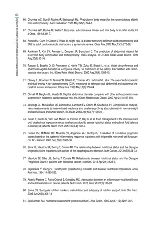 66.	 Chumlea WC, Guo S, Roche AF, Steinbaugh ML. Prediction of body weight for the nonambulatory elderly
from anthropometry. J Am Diet Assoc. 1988 May;88(5):564-8.
67.	 Chumlea WC, Roche AF, Webb P. Body size, subcutaneous fatness and total body fat in older adults. Int
J Obes. 1984;8:311-7.
68.	 Ashwell M, Gunn P, Gibson S. Waist-to-height ratio is a better screening tool than waist circumference and
BMI for adult cardiometabolic risk factors: a systematic review. Obes Rev. 2012 Mar;13(3):275-86.
69.	 Rankinen T, Kim SY, Perusse L, Despres JP, Bouchard C. The prediction of abdominal visceral fat
level from body composition and anthropometry: ROC analysis. Int J Obes Relat Metab Disord. 1999
Aug;23(8):801-9.
70.	 Turcato E, Bosello O, Di Francesco V, Harris TB, Zoico E, Bissoli L, et al. Waist circumference and
abdominal sagittal diameter as surrogates of body fat distribution in the elderly: their relation with cardio-
vascular risk factors. Int J Obes Relat Metab Disord. 2000 Aug;24(8):1005-10.
71.	 Clasey JL, Bouchard C, Teates CD, Riblett JE, Thorner MO, Hartman ML, et al. The use of anthropometric
and dual-energy X-ray absorptiometry (DXA) measures to estimate total abdominal and abdominal vis-
ceral fat in men and women. Obes Res. 1999 May;7(3):256-64.
72.	 Öhrvall M, Berglund L, Vessby B. Sagittal abdominal diameter compared with other anthropometric mea-
surements in relation to cardiovascular risk. Int J Obes Relat Metab Disord. 2000 Apr;24(4):497-501.
73.	 Jennings CL, Micklesfield LK, Lambert MI, Lambert EV, Collins M, Goedecke JH. Comparison of body fat-
ness measurements by near-infrared reactance and dual-energy X-ray absorptiometry in normal-weight
and obese black and white women. Br J Nutr. 2010 Apr;103(7):1065-9.
74.	 Basso F, Berdin G, Virzì GM, Mason G, Piccinni P, Day S, et al. Fluid management in the intensive care
unit: bioelectrical impedance vector analysis as a tool to assess hydration status and optimal fluid balance
in critically ill patients. Blood Purif. 2013;36(3-4):192-9.
75.	 Forrest LM, McMillan DC, McArdle CS, Angerson WJ, Dunlop DJ. Evaluation of cumulative prognostic
scores based on the systemic inflammatory response in patients with inoperable non-small-cell lung can-
cer. Br J Cancer. 2003 Sep;89(6):1028-30.
76.	 Silva JB, Maurício SF, Bering T, Correia MI. The relationship between nutritional status and the Glasgow
prognostic score in patients with cancer of the esophagus and stomach. Nutr Cancer. 2013;65(1):25-33.
77.	 Maurício SF, Silva JB, Bering T, Correia MI. Relationship between nutritional status and the Glasgow
Prognostic Score in patients with colorectal cancer. Nutrition. 2013 Apr;29(4):625-9.
78.	 Ingenbleek Y, Young V. Transthyretin (prealbumin) in health and disease: nutritional implications. Annu
Rev Nutr. 1994;14:495-533.
79.	 Alberici Pastore C, Paiva Orlandi S, González MC. Association between an inflammatory-nutritional index
and nutritional status in cancer patients. Nutr Hosp. 2013 Jan-Feb;28(1):188-93.
80.	 Seres DS. Surrogate nutrition markers, malnutrition, and adequacy of nutrition support. Nutr Clin Pract.
2005 Jun;203():308-13.
81.	 Spiekerman AM. Nutritional assessment (protein nutriture). Anal Chem. 1995 Jun;67(12):429R-36R.
60
MANUALORIENTATIVO:SISTEMATIZAÇÃODOCUIDADODENUTRIÇÃO
 