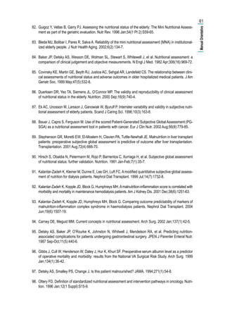 82.	 Guigoz Y, Vellas B, Garry PJ. Assessing the nutritional status of the elderly: The Mini Nutritional Assess-
ment as part of the geriatric evaluation. Nutr Rev. 1996 Jan;54(1 Pt 2):S59-65.
83.	 Bleda MJ, Bolibar I, Pares R, Salva A. Reliability of the mini nutritional assessment (MNA) in institutional-
ized elderly people. J Nutr Health Aging. 2002;6(2):134-7.
84.	 Baker JP, Detsky AS, Wesson DE, Wolman SL, Stewart S, Whitewell J, et al. Nutritional assessment: a
comparison of clinical judgement and objective measurements. N Engl J Med. 1982 Apr;306(16):969-72.
85.	 Covinsky KE, Martin GE, Beyth RJ, Justice AC, Sehgal AR, Landefeld CS. The relationship between clini-
cal assessments of nutritional status and adverse outcomes in older hospitalized medical patients. J Am
Geriatr Soc. 1999 May;47(5):532-8.
86.	 Duerksen DR, Yeo TA, Siemens JL, O’Connor MP. The validity and reproducibility of clinical assessment
of nutritional status in the elderly. Nutrition. 2000 Sep;16(9):740-4.
87.	 Ek AC, Unosson M, Larsson J, Ganowiak W, Bjurulf P. Interrater variability and validity in subjective nutri-
tional assessment of elderly patients. Scand J Caring Sci. 1996;10(3):163-8.
88.	 Bauer J, Capra S, Ferguson M. Use of the scored Patient-Generated Subjective Global Assessment (PG-
SGA) as a nutritional assessment tool in patients with cancer. Eur J Clin Nutr. 2002 Aug;56(8):779-85.
89.	 Stephenson GR, Moretti EW, El-Moalem H, Clavien PA, Tuttle-Newhall JE. Malnutrition in liver transplant
patients: preoperative subjective global assessment is predictive of outcome after liver transplantation.
Transplantation. 2001 Aug;72(4):666-70.
90.	 Hirsch S, Obaldia N, Petermann M, Rojo P, Barrientos C, Iturriaga H, et al. Subjective global assessment
of nutritional status: further validation. Nutrition. 1991 Jan-Feb;7(1):35-7.
91.	 Kalantar-Zadeh K, Kleiner M, Dunne E, Lee GH, Luft FC.Amodified quantitative subjective global assess-
ment of nutrition for dialysis patients. Nephrol Dial Transplant. 1999 Jul;14(7):1732-8.
92.	 Kalantar-Zadeh K, Kopple JD, Block G, Humphreys MH.Amalnutrition-inflammation score is correlated with
morbidity and mortality in maintenance hemodialysis patients. Am J Kidney Dis. 2001 Dec;38(6):1251-63.
93.	 Kalantar-Zadeh K, Kopple JD, Humphreys MH, Block G. Comparing outcome predictability of markers of
malnutrition-inflammation complex syndrome in haemodialysis patients. Nephrol Dial Transplant. 2004
Jun;19(6):1507-19.
94.	 Carney DE, Meguid MM. Current concepts in nutritional assessment. Arch Surg. 2002 Jan;137(1):42-5.
95.	 Detsky AS, Baker JP, O’Rourke K, Johnston N, Whitwell J, Mendelson RA, et al. Predicting nutrition-
associated complications for patients undergoing gastrointestinal surgery. JPEN J Parenter Enteral Nutr.
1987 Sep-Oct;11(5):440-6.
96.	 Gibbs J, Cull W, Henderson W, Daley J, Hur K, Khuri SF. Preoperative serum albumin level as a predictor
of operative mortality and morbidity: results from the National VA Surgical Risk Study. Arch Surg. 1999
Jan;134(1):36-42.
97.	 Detsky AS, Smalley PS, Change J. Is this patient malnourished? JAMA. 1994;271(1):54-8.
98.	 Ottery FD. Definition of standardized nutritional assessment and intervention pathways in oncology. Nutri-
tion. 1996 Jan;12(1 Suppl):S15-9.
61
|ManualOrientativo|
 