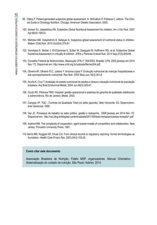 99.	 Ottery F. Patient-generated subjective global assessment. In: McCallum P, Polisena C, editors. The Clini-
cal Guide to Oncology Nutrition. Chicago: American Dietetic Association; 2000.
100.	Secker DJ, Jeejeebhoy KN. Subjective Global Nutritional Assessment for children. Am J Clin Nutr. 2007
Apr;85(4):1083-9.
101.	Mahdavi AM, Ostadrahimi A, Safaiyan A. Subjective global assessment of nutritional status in children.
Matern Child Nutr. 2010 Oct;6(4):374-81.
102.	Vermilyea S, Slicker J, El-Chammas K, Sultan M, Dasgupta M, Hoffmann RG, et al. Subjective Global
Nutritional Assessment in critically ill children. JPEN J Parenter Enteral Nutr. 2013 Sep;37(5):659-66.
103.	Conselho Federal de Nutricionistas. Resolução CFN n° 304/2003. Brasília: CFN; 2005 [acesso em 2014
Nov 17]. Disponível em: http://www.crn9.org.br/uploads/file/res304.pdf.
104.	Oliveira AF, Oliveira FLC, Juliano Y, Ancona-Lopez F. Evolução nutricional de crianças hospitalizadas e
sob acompanhamento nutricional. Rev Nutr. 2005 Maio-Jun;18(3):341-8.
105.	Acuña K, Cruz T.Avaliação do estado nutricional de adultos e idosos e situação nutricional da população
brasileira. Arq Bras Endocrinol Metab. 2004 Jun;48(3):345-61.
106.	Couto RC, Pedrosa TMG. Hospital: gestão operacional e sistemas de garantia de qualidade viabilizando
a sobrevivência. Rio de Janeiro; Medsi; 2003.
107.	Campos VF. TQC - Controle da Qualidade Total (no estilo japonês). Belo Horizonte: Ed. Desenvolvim-
ento Gerencial; 1999.
108.	Vaz JC. Processos de trabalho no setor público: gestão e redesenho. 2008 [acesso em 2014 Nov 17].
Disponível em: http://vaz.blog.br/blog/wp-content/uploads/2011/05/texto-revisaoprocessos-revisado1.pdf.
109.	Axelrod RM. The complexity of cooperation: agent based models of competititon and collaboration. New
Jersey: Princeton University Press; 1997.
110.	Harris MR, Ruggieri AP, Chute CG. From clinical records to regulatory reporting: formal terminologies as
foundation. Health Care Financ Rev. 2003;24(3):103-20.
Como citar este documento
Associação Brasileira de Nutrição; Fidelix MSP, organizadores. Manual Orientativo:
Sistematização do cuidado de nutrição. São Paulo: Asbran; 2014.
62
MANUALORIENTATIVO:SISTEMATIZAÇÃODOCUIDADODENUTRIÇÃO
 