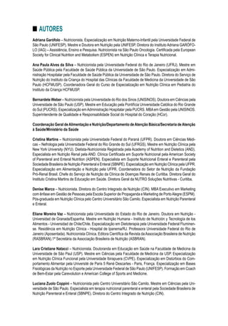 Adriana Garófolo – Nutricionista. Especialização em Nutrição Materno-Infantil pela Universidade Federal de
São Paulo (UNIFESP). Mestre e Doutora em Nutrição pela UNIFESP. Diretora do Instituto Adriana GARÓFO-
LO (IAG) – Assistência, Ensino e Pesquisa. Nutricionista na São Paulo Oncologia. Certificada pela European
Society for Clinical Nutrition and Metabolism (ESPEN) em Nutrição Clínica e Terapia Nutricional.
Ana Paula Alves da Silva – Nutricionista pela Universidade Federal do Rio de Janeiro (UFRJ). Mestre em
Saúde Pública pela Faculdade de Saúde Pública da Universidade de São Paulo. Especialização em Admi-
nistração Hospitalar pela Faculdade de Saúde Pública da Universidade de São Paulo. Diretora do Serviço de
Nutrição do Instituto da Criança do Hospital das Clínicas da Faculdade de Medicina da Universidade de São
Paulo (HCFMUSP). Coordenadora Geral do Curso de Especialização em Nutrição Clínica em Pediatria do
Instituto da Criança HCFMUSP.
Bernardete Weber – Nutricionista pela Universidade do Rio dos Sinos (UNISINOS). Doutora em Ciências pela
Universidade de São Paulo (USP). Mestre em Educação pela Pontifícia Universidade Católica do Rio Grande
do Sul (PUCRS). Especialização emAdministração Hospitalar pela PUCRS. MBAem Gestão pela UNISINOS.
Superintendente de Qualidade e Responsabilidade Social do Hospital do Coração (HCor).
Coordenação Geral deAlimentação e Nutrição/Departamento deAtenção Básica/Secretaria deAtenção
à Saúde/Ministério da Saúde
Cristina Martins – Nutricionista pela Universidade Federal do Paraná (UFPR). Doutora em Ciências Médi-
cas – Nefrologia pela Universidade Federal do Rio Grande do Sul (UFRGS). Mestre em Nutrição Clínica pela
New York University (NYU). Dietista-Nutricionista Registrada pela Academy of Nutrition and Dietetics (AND).
Especialista em Nutrição Renal pela AND. Clínica Certificada em Suporte Nutricional pela American Society
of Parenteral and Enteral Nutrition (ASPEN). Especialista em Suporte Nutricional Enteral e Parenteral pela
Sociedade Brasileira de Nutrição Parenteral e Enteral (SBNPE). Especialização em Nutrição Clínica pela UFPR.
Especialização em Alimentação e Nutrição pela UFPR. Coordenadora do Setor de Nutrição da Fundação
Pró-Renal Brasil. Chefe do Serviço de Nutrição da Clínica de Doenças Renais de Curitiba. Diretora Geral do
Instituto Cristina Martins de Educação em Saúde. Diretora Geral da NUTRO Soluções Nutritivas - Curitiba.
Denise Marco – Nutricionista. Diretora do Centro Integrado de Nutrição (CIN). MBA Executivo em Marketing
com ênfase em Gestão de Pessoas pela Escola Superior de Propaganda e Marketing de PortoAlegre (ESPM).
Pós-graduada em Nutrição Clínica pelo Centro Universitário São Camilo. Especialista em Nutrição Parenteral
e Enteral.
Eliane Moreira Vaz – Nutricionista pela Universidade do Estado do Rio de Janeiro. Doutora em Nutrição -
Universidad de Granada/Espanha. Mestre em Nutrição Humana - Instituto de Nutrición y Tecnología de los
Alimentos - Universidad de Chile/Chile. Especialização em Dietoterapia pela Universidade Federal Fluminen-
se. Residência em Nutrição Clínica - Hospital de Ipanema/RJ. Professora Universidade Federal do Rio de
Janeiro (Aposentada). Nutricionista Clínica. Editora Científica da Revista daAssociação Brasileira de Nutrição
(RASBRAN).1ª Secretária da Associação Brasileira de Nutrição (ASBRAN).
Lara Cristiane Natacci – Nutricionista. Doutoranda em Educação em Saúde na Faculdade de Medicina da
Universidade de São Paul (USP). Mestre em Ciências pela Faculdade de Medicina da USP. Especialização
em Nutrição Clínica Funcional pela Universidade Ibirapuera (CVPE). Especialização em Distúrbios do Com-
portamento Alimentar pela Université de Paris 5 René Descartes - Paris, França. Especialização em Bases
Fisiológicas da Nutrição no Esporte pela Universidade Federal de São Paulo (UNIFESP). Formação em Coach
de Bem-Estar pela Carevolution e American College of Sports and Medicine.
Luciana Zuolo Coppini – Nutricionista pelo Centro Universitário São Camilo. Mestre em Ciências pela Uni-
versidade de São Paulo. Especialista em terapia nutricional parenteral e enteral pela Sociedade Brasileira de
Nutrição Parenteral e Enteral (SBNPE). Diretora do Centro Integrado de Nutrição (CIN).
■■ Autores
 
